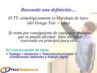 Buscando una definición… El TT, etimológicamente es el trabajo de lejos  (del Griego Tele = lejos) Se trata por consiguiente de cualquier  trabajo que se pueda efectuar  lejos del lugar reservado en principio para ello… En una ecuación se tiene: = Trabajo + distancia + Telecomunicaciones + Condiciones laborales y trabajo digno 