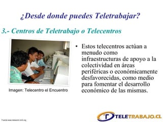 Estos telecentros actúan a menudo como infraestructuras de apoyo a la colectividad en áreas periféricas o económicamente desfavorecidas, como medio para fomentar el desarrollo económico de las mismas.  Imagen: Telecentro el Encuentro 3.- Centros de Teletrabajo o Telecentros ¿Desde donde puedes Teletrabajar? Fuente: www.telework-mirti.org 