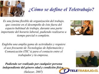 Es una forma flexible de organización del trabajo, que consiste en el desempeño de éste fuera del espacio habitual de trabajo, durante una parte importante del horario laboral, pudiendo realizarse a tiempo parcial o completo.  Engloba una amplia gama de actividades y requiere el uso frecuente de Tecnologías de Informaicón y Comunicación (TIC’s) para el contacto entre el trabajador y la empresa.  Pudiendo ser realizado por cualquier persona independiente del género edad y condición física.   (Salazar, 2007)  ¿Cómo se define el Teletrabajo? 