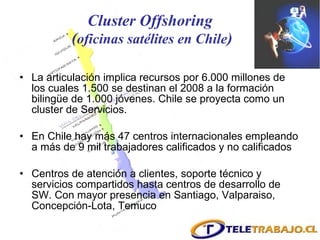 Cluster Offshoring  ( oficinas satélites en Chile ) La articulación implica recursos por 6.000 millones de los cuales 1.500 se destinan el 2008 a la formación bilingüe de 1.000 jóvenes. Chile se proyecta como un cluster de Servicios. En Chile hay más 47 centros internacionales empleando a más de 9 mil trabajadores calificados y no calificados Centros de atención a clientes, soporte técnico y servicios compartidos hasta centros de desarrollo de SW. Con mayor presencia en Santiago, Valparaiso, Concepción-Lota, Temuco 