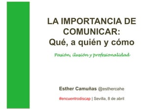 LA IMPORTANCIA DE
COMUNICAR:
Qué, a quién y cómo
Pasión, ilusión y profesionalidad
Esther Camuñas @esthercahe
#encuentrodiscap | Sevilla, 8 de abril
 