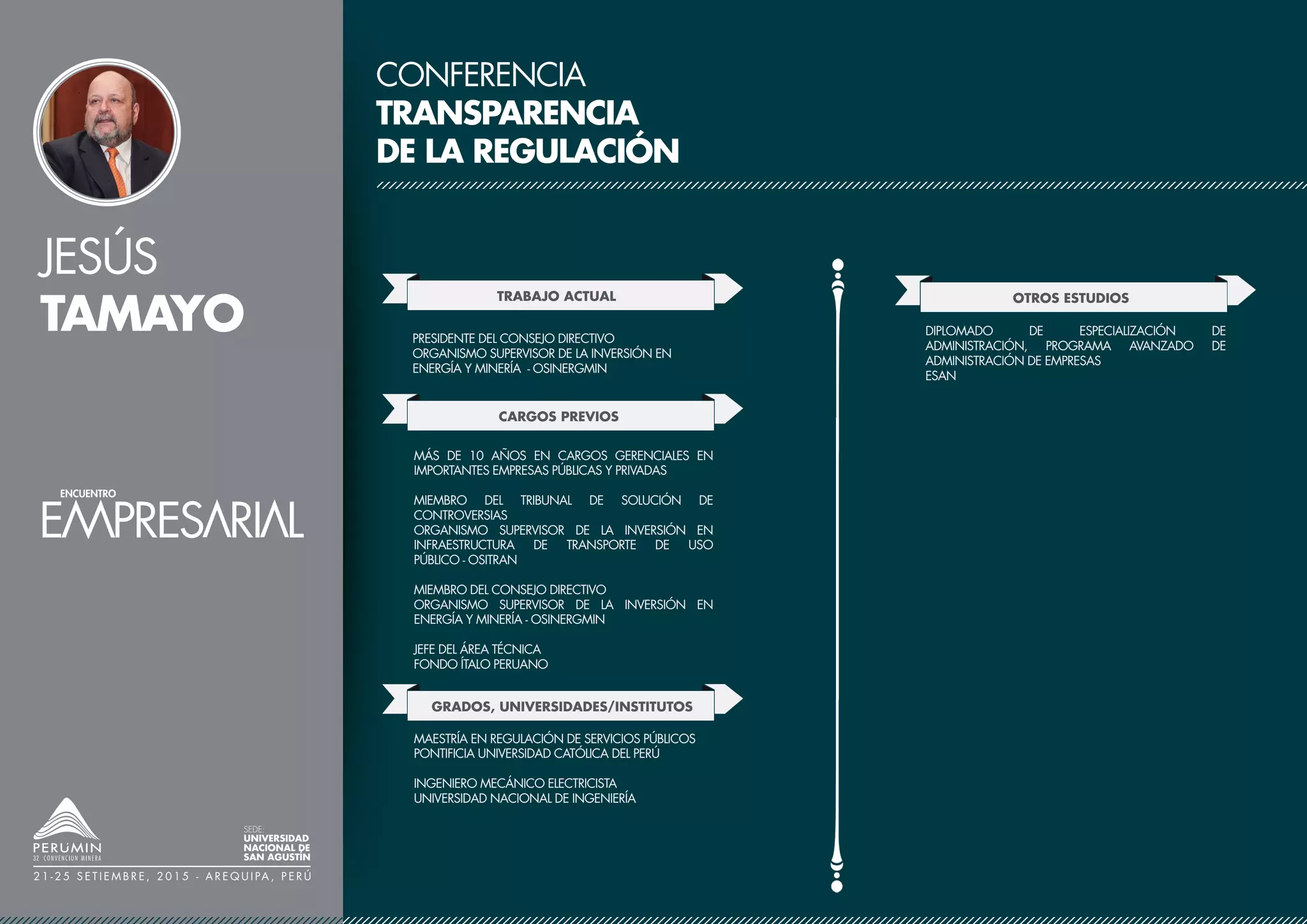 JESÚS
TAMAYO
SEDE:
UNIVERSIDAD
NACIONAL DE
SAN AGUSTÍN
2 1 - 2 5 S E T I E M B R E , 2 0 1 5 - A R E Q U I PA , P E R Ú
CONFERENCIA
TRANSPARENCIA
DE LA REGULACIÓN
TRABAJO ACTUAL
CARGOS PREVIOS
PRESIDENTE DEL CONSEJO DIRECTIVO
ORGANISMO SUPERVISOR DE LA INVERSIÓN EN
ENERGÍA Y MINERÍA - OSINERGMIN
GRADOS, UNIVERSIDADES/INSTITUTOS
MÁS DE 10 AÑOS EN CARGOS GERENCIALES EN
IMPORTANTES EMPRESAS PÚBLICAS Y PRIVADAS
MIEMBRO DEL TRIBUNAL DE SOLUCIÓN DE
CONTROVERSIAS
ORGANISMO SUPERVISOR DE LA INVERSIÓN EN
INFRAESTRUCTURA DE TRANSPORTE DE USO
PÚBLICO - OSITRAN
MIEMBRO DEL CONSEJO DIRECTIVO
ORGANISMO SUPERVISOR DE LA INVERSIÓN EN
ENERGÍA Y MINERÍA - OSINERGMIN
JEFE DEL ÁREA TÉCNICA
FONDO ÍTALO PERUANO
MAESTRÍA EN REGULACIÓN DE SERVICIOS PÚBLICOS
PONTIFICIA UNIVERSIDAD CATÓLICA DEL PERÚ
INGENIERO MECÁNICO ELECTRICISTA
UNIVERSIDAD NACIONAL DE INGENIERÍA
OTROS ESTUDIOS
DIPLOMADO DE ESPECIALIZACIÓN DE
ADMINISTRACIÓN, PROGRAMA AVANZADO DE
ADMINISTRACIÓN DE EMPRESAS
ESAN
 