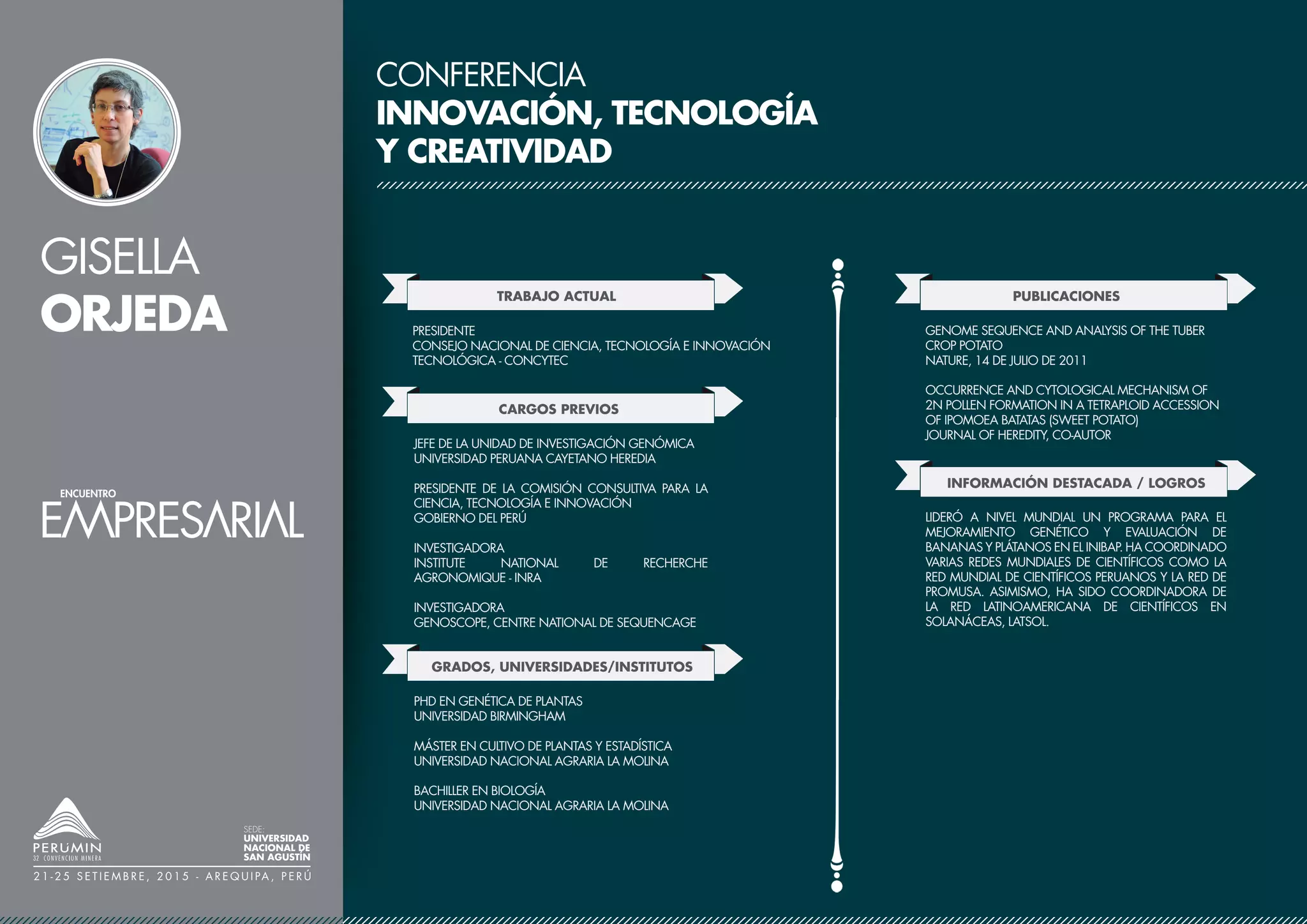 GISELLA
ORJEDA
SEDE:
UNIVERSIDAD
NACIONAL DE
SAN AGUSTÍN
2 1 - 2 5 S E T I E M B R E , 2 0 1 5 - A R E Q U I PA , P E R Ú
CONFERENCIA
INNOVACIÓN, TECNOLOGÍA
Y CREATIVIDAD
TRABAJO ACTUAL
CARGOS PREVIOS
PRESIDENTE
CONSEJO NACIONAL DE CIENCIA, TECNOLOGÍA E INNOVACIÓN
TECNOLÓGICA - CONCYTEC
GRADOS, UNIVERSIDADES/INSTITUTOS
JEFE DE LA UNIDAD DE INVESTIGACIÓN GENÓMICA
UNIVERSIDAD PERUANA CAYETANO HEREDIA
PRESIDENTE DE LA COMISIÓN CONSULTIVA PARA LA
CIENCIA, TECNOLOGÍA E INNOVACIÓN
GOBIERNO DEL PERÚ
INVESTIGADORA
INSTITUTE NATIONAL DE RECHERCHE
AGRONOMIQUE - INRA
INVESTIGADORA
GENOSCOPE, CENTRE NATIONAL DE SEQUENCAGE
PHD EN GENÉTICA DE PLANTAS
UNIVERSIDAD BIRMINGHAM
MÁSTER EN CULTIVO DE PLANTAS Y ESTADÍSTICA
UNIVERSIDAD NACIONAL AGRARIA LA MOLINA
BACHILLER EN BIOLOGÍA
UNIVERSIDAD NACIONAL AGRARIA LA MOLINA
PUBLICACIONES
GENOME SEQUENCE AND ANALYSIS OF THE TUBER
CROP POTATO
NATURE, 14 DE JULIO DE 2011
OCCURRENCE AND CYTOLOGICAL MECHANISM OF
2N POLLEN FORMATION IN A TETRAPLOID ACCESSION
OF IPOMOEA BATATAS (SWEET POTATO)
JOURNAL OF HEREDITY, CO-AUTOR
INFORMACIÓN DESTACADA / LOGROS
LIDERÓ A NIVEL MUNDIAL UN PROGRAMA PARA EL
MEJORAMIENTO GENÉTICO Y EVALUACIÓN DE
BANANAS Y PLÁTANOS EN EL INIBAP. HA COORDINADO
VARIAS REDES MUNDIALES DE CIENTÍFICOS COMO LA
RED MUNDIAL DE CIENTÍFICOS PERUANOS Y LA RED DE
PROMUSA. ASIMISMO, HA SIDO COORDINADORA DE
LA RED LATINOAMERICANA DE CIENTÍFICOS EN
SOLANÁCEAS, LATSOL.
 