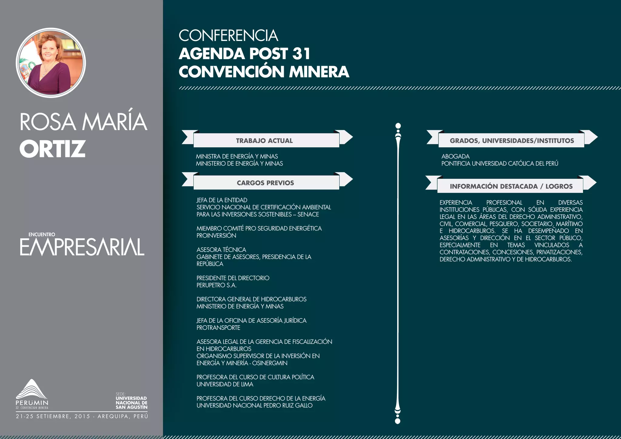 ROSA MARÍA
ORTIZ
SEDE:
UNIVERSIDAD
NACIONAL DE
SAN AGUSTÍN
2 1 - 2 5 S E T I E M B R E , 2 0 1 5 - A R E Q U I PA , P E R Ú
CONFERENCIA
AGENDA POST 31
CONVENCIÓN MINERA
TRABAJO ACTUAL
CARGOS PREVIOS
MINISTRA DE ENERGÍA Y MINAS
MINISTERIO DE ENERGÍA Y MINAS
GRADOS, UNIVERSIDADES/INSTITUTOS
JEFA DE LA ENTIDAD
SERVICIO NACIONAL DE CERTIFICACIÓN AMBIENTAL
PARA LAS INVERSIONES SOSTENIBLES – SENACE
MIEMBRO COMITÉ PRO SEGURIDAD ENERGÉTICA
PROINVERSIÓN
ASESORA TÉCNICA
GABINETE DE ASESORES, PRESIDENCIA DE LA
REPÚBLICA
PRESIDENTE DEL DIRECTORIO
PERUPETRO S.A.
DIRECTORA GENERAL DE HIDROCARBUROS
MINISTERIO DE ENERGÍA Y MINAS
JEFA DE LA OFICINA DE ASESORÍA JURÍDICA
PROTRANSPORTE
ASESORA LEGAL DE LA GERENCIA DE FISCALIZACIÓN
EN HIDROCARBUROS
ORGANISMO SUPERVISOR DE LA INVERSIÓN EN
ENERGÍA Y MINERÍA - OSINERGMIN
PROFESORA DEL CURSO DE CULTURA POLÍTICA
UNIVERSIDAD DE LIMA
PROFESORA DEL CURSO DERECHO DE LA ENERGÍA
UNIVERSIDAD NACIONAL PEDRO RUIZ GALLO
ABOGADA
PONTIFICIA UNIVERSIDAD CATÓLICA DEL PERÚ
INFORMACIÓN DESTACADA / LOGROS
EXPERIENCIA PROFESIONAL EN DIVERSAS
INSTITUCIONES PÚBLICAS, CON SÓLIDA EXPERIENCIA
LEGAL EN LAS ÁREAS DEL DERECHO ADMINISTRATIVO,
CIVIL, COMERCIAL, PESQUERO, SOCIETARIO, MARÍTIMO
E HIDROCARBUROS. SE HA DESEMPEÑADO EN
ASESORÍAS Y DIRECCIÓN EN EL SECTOR PÚBLICO,
ESPECIALMENTE EN TEMAS VINCULADOS A
CONTRATACIONES, CONCESIONES, PRIVATIZACIONES,
DERECHO ADMINISTRATIVO Y DE HIDROCARBUROS.
 