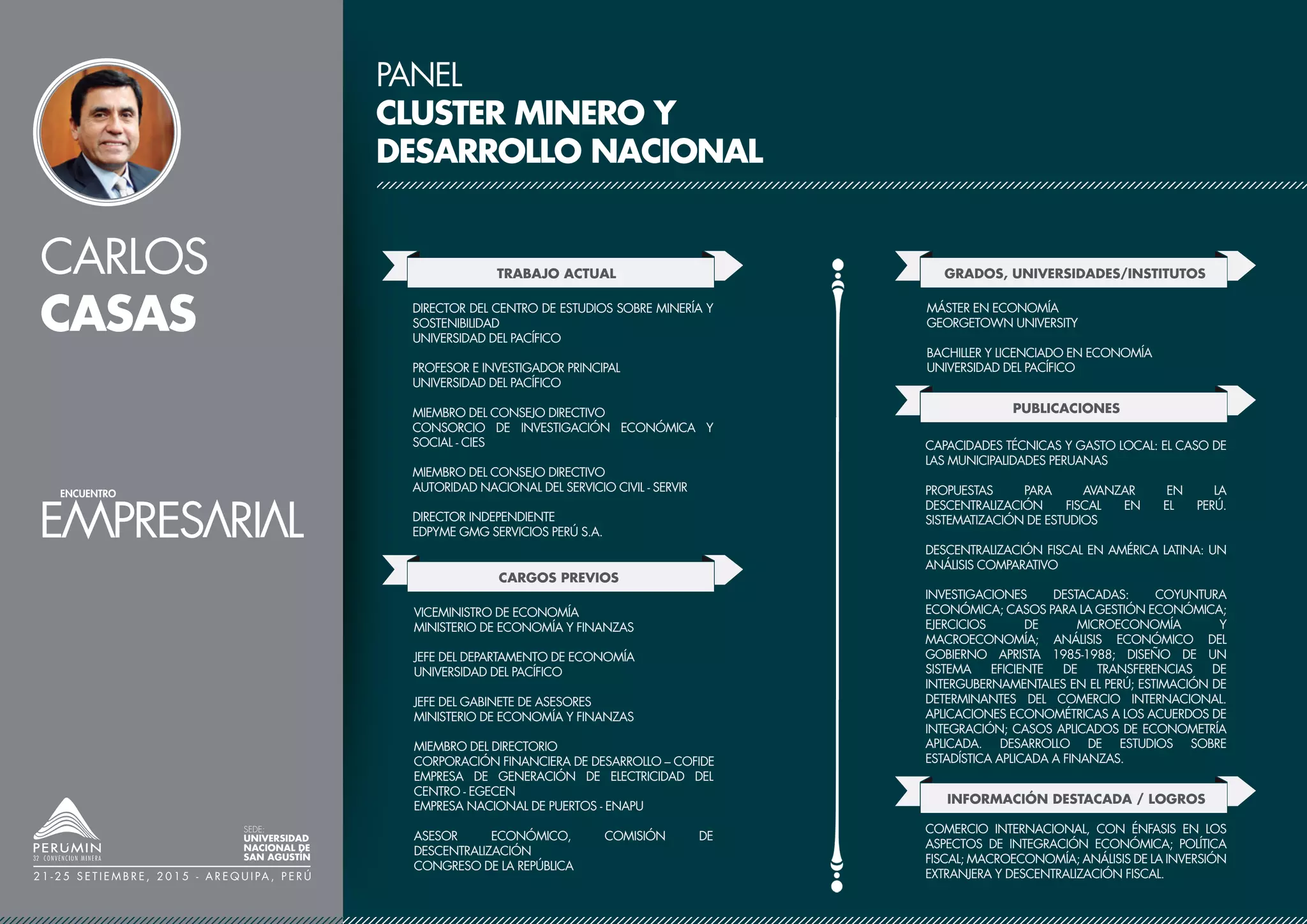CARLOS
CASAS
SEDE:
UNIVERSIDAD
NACIONAL DE
SAN AGUSTÍN
2 1 - 2 5 S E T I E M B R E , 2 0 1 5 - A R E Q U I PA , P E R Ú
PANEL
CLUSTER MINERO Y
DESARROLLO NACIONAL
TRABAJO ACTUAL
CARGOS PREVIOS
DIRECTOR DEL CENTRO DE ESTUDIOS SOBRE MINERÍA Y
SOSTENIBILIDAD
UNIVERSIDAD DEL PACÍFICO
PROFESOR E INVESTIGADOR PRINCIPAL
UNIVERSIDAD DEL PACÍFICO
MIEMBRO DEL CONSEJO DIRECTIVO
CONSORCIO DE INVESTIGACIÓN ECONÓMICA Y
SOCIAL - CIES
MIEMBRO DEL CONSEJO DIRECTIVO
AUTORIDAD NACIONAL DEL SERVICIO CIVIL - SERVIR
DIRECTOR INDEPENDIENTE
EDPYME GMG SERVICIOS PERÚ S.A.
GRADOS, UNIVERSIDADES/INSTITUTOS
VICEMINISTRO DE ECONOMÍA
MINISTERIO DE ECONOMÍA Y FINANZAS
JEFE DEL DEPARTAMENTO DE ECONOMÍA
UNIVERSIDAD DEL PACÍFICO
JEFE DEL GABINETE DE ASESORES
MINISTERIO DE ECONOMÍA Y FINANZAS
MIEMBRO DEL DIRECTORIO
CORPORACIÓN FINANCIERA DE DESARROLLO – COFIDE
EMPRESA DE GENERACIÓN DE ELECTRICIDAD DEL
CENTRO - EGECEN
EMPRESA NACIONAL DE PUERTOS - ENAPU
ASESOR ECONÓMICO, COMISIÓN DE
DESCENTRALIZACIÓN
CONGRESO DE LA REPÚBLICA
MÁSTER EN ECONOMÍA
GEORGETOWN UNIVERSITY
BACHILLER Y LICENCIADO EN ECONOMÍA
UNIVERSIDAD DEL PACÍFICO
PUBLICACIONES
CAPACIDADES TÉCNICAS Y GASTO LOCAL: EL CASO DE
LAS MUNICIPALIDADES PERUANAS
PROPUESTAS PARA AVANZAR EN LA
DESCENTRALIZACIÓN FISCAL EN EL PERÚ.
SISTEMATIZACIÓN DE ESTUDIOS
DESCENTRALIZACIÓN FISCAL EN AMÉRICA LATINA: UN
ANÁLISIS COMPARATIVO
INVESTIGACIONES DESTACADAS: COYUNTURA
ECONÓMICA; CASOS PARA LA GESTIÓN ECONÓMICA;
EJERCICIOS DE MICROECONOMÍA Y
MACROECONOMÍA; ANÁLISIS ECONÓMICO DEL
GOBIERNO APRISTA 1985-1988; DISEÑO DE UN
SISTEMA EFICIENTE DE TRANSFERENCIAS DE
INTERGUBERNAMENTALES EN EL PERÚ; ESTIMACIÓN DE
DETERMINANTES DEL COMERCIO INTERNACIONAL.
APLICACIONES ECONOMÉTRICAS A LOS ACUERDOS DE
INTEGRACIÓN; CASOS APLICADOS DE ECONOMETRÍA
APLICADA. DESARROLLO DE ESTUDIOS SOBRE
ESTADÍSTICA APLICADA A FINANZAS.
INFORMACIÓN DESTACADA / LOGROS
COMERCIO INTERNACIONAL, CON ÉNFASIS EN LOS
ASPECTOS DE INTEGRACIÓN ECONÓMICA; POLÍTICA
FISCAL; MACROECONOMÍA; ANÁLISIS DE LA INVERSIÓN
EXTRANJERA Y DESCENTRALIZACIÓN FISCAL.
 