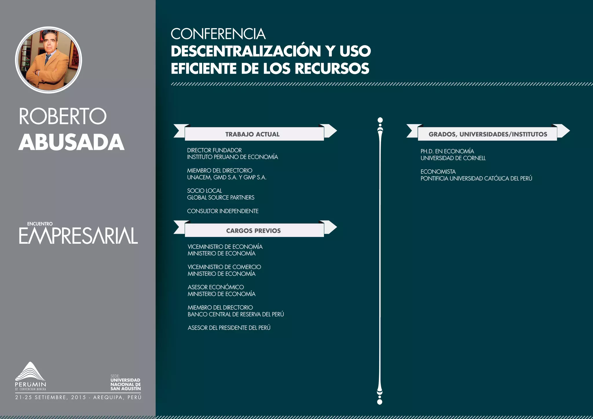 ROBERTO
ABUSADA
SEDE:
UNIVERSIDAD
NACIONAL DE
SAN AGUSTÍN
2 1 - 2 5 S E T I E M B R E , 2 0 1 5 - A R E Q U I PA , P E R Ú
CONFERENCIA
DESCENTRALIZACIÓN Y USO
EFICIENTE DE LOS RECURSOS
TRABAJO ACTUAL
CARGOS PREVIOS
DIRECTOR FUNDADOR Y PRESIDENTE
INSTITUTO PERUANO DE ECONOMÍA
MIEMBRO DEL DIRECTORIO
UNACEM, GMD S.A. Y GMP S.A.
SOCIO LOCAL
GLOBAL SOURCE PARTNERS
CONSULTOR INDEPENDIENTE
GRADOS, UNIVERSIDADES/INSTITUTOS
VICEMINISTRO DE ECONOMÍA
MINISTERIO DE ECONOMÍA
VICEMINISTRO DE COMERCIO
MINISTERIO DE ECONOMÍA
JEFE DE GABINETE DE ASESORES
MINISTERIO DE ECONOMÍA
MIEMBRO DEL DIRECTORIO
BANCO CENTRAL DE RESERVA DEL PERÚ
ASESOR DE LA PRESIDENCIA DEL BCRP
MA. Y P.H.D. EN ECONOMÍA
UNIVERSIDAD DE CORNELL
ECONOMISTA
PONTIFICIA UNIVERSIDAD CATÓLICA DEL PERÚ
 