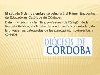 El sábado 5 de noviembre se celebrará el Primer Encuentro
de Educadores Católicos de Córdoba.
Están invitados las familias, profesores de Religión de la
Escuela Pública, el claustro de la educación concertada y de
la privada, los catequistas de las parroquias, movimientos y
colegios….