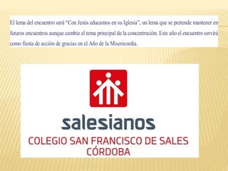 El lema del encuentro será “Con Jesús educamos en su Iglesia”, un lema que se pretende mantener en
futuros encuentros aunque cambie el tema principal de la concentración. Este año el encuentro servirá
como fiesta de acción de gracias en el Año de la Misericordia.