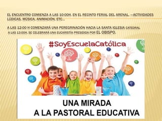 EL ENCUENTRO COMIENZA A LAS 10:00H. EN EL RECINTO FERIAL DEL ARENAL, ---ACTIVIDADES
LÚDICAS, MÚSICA, ANIMACIÓN, ETC…
A LAS 12:00 H COMENZARÁ UNA PEREGRINACIÓN HACIA LA SANTA IGLESIA CATEDRAL
A LAS 13:00H, SE CELEBRARÁ UNA EUCARISTÍA PRESIDIDA POR EL OBISPO.