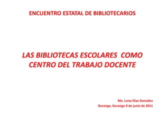 ENCUENTRO ESTATAL DE BIBLIOTECARIOS




LAS BIBLIOTECAS ESCOLARES COMO
  CENTRO DEL TRABAJO DOCENTE



                                   Ma. Luisa Díaz González
                       Durango, Durango 9 de junio de 2011
 