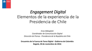 Engagement Digital
Elementos de la experiencia de la
Presidencia de Chile
Enzo Abbagliati
Coordinador de Comunicación Digital
Dirección de Prensa - Presidencia de la República de Chile
Encuentro de la Fuerza de Tarea Digital - Gobierno de Colombia
Bogotá, 30 de noviembre de 2016
 