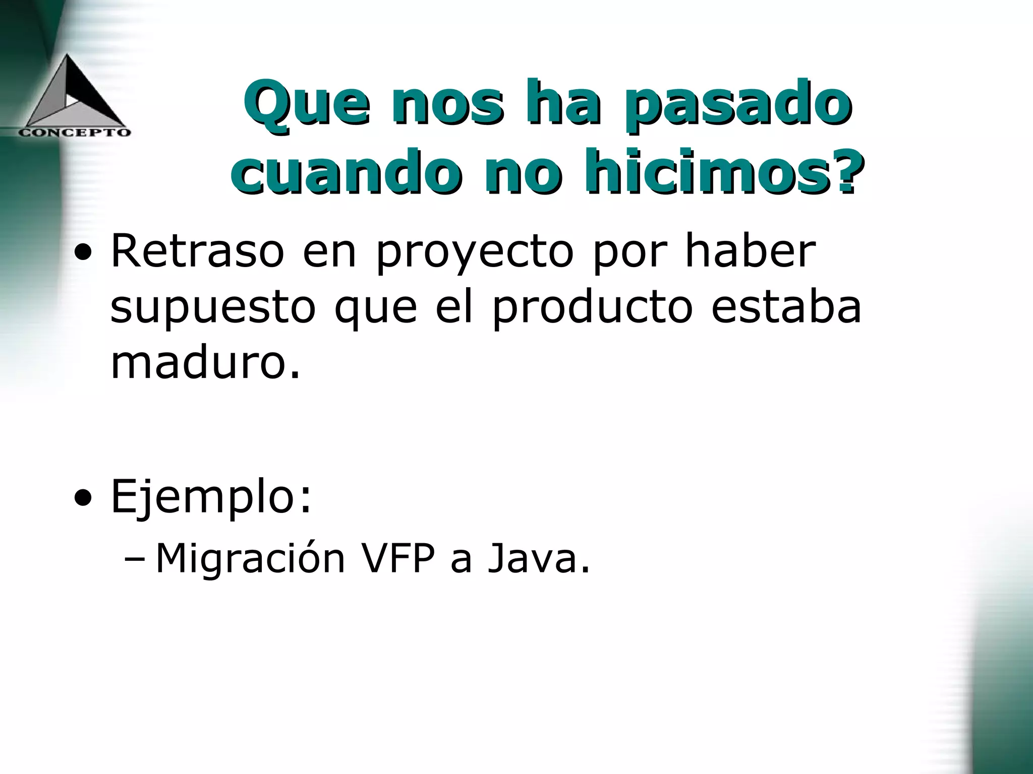 Que nos ha pasado cuando no hicimos? Retraso en proyecto por haber supuesto que el producto estaba maduro.  Ejemplo:  Migración VFP a Java.  