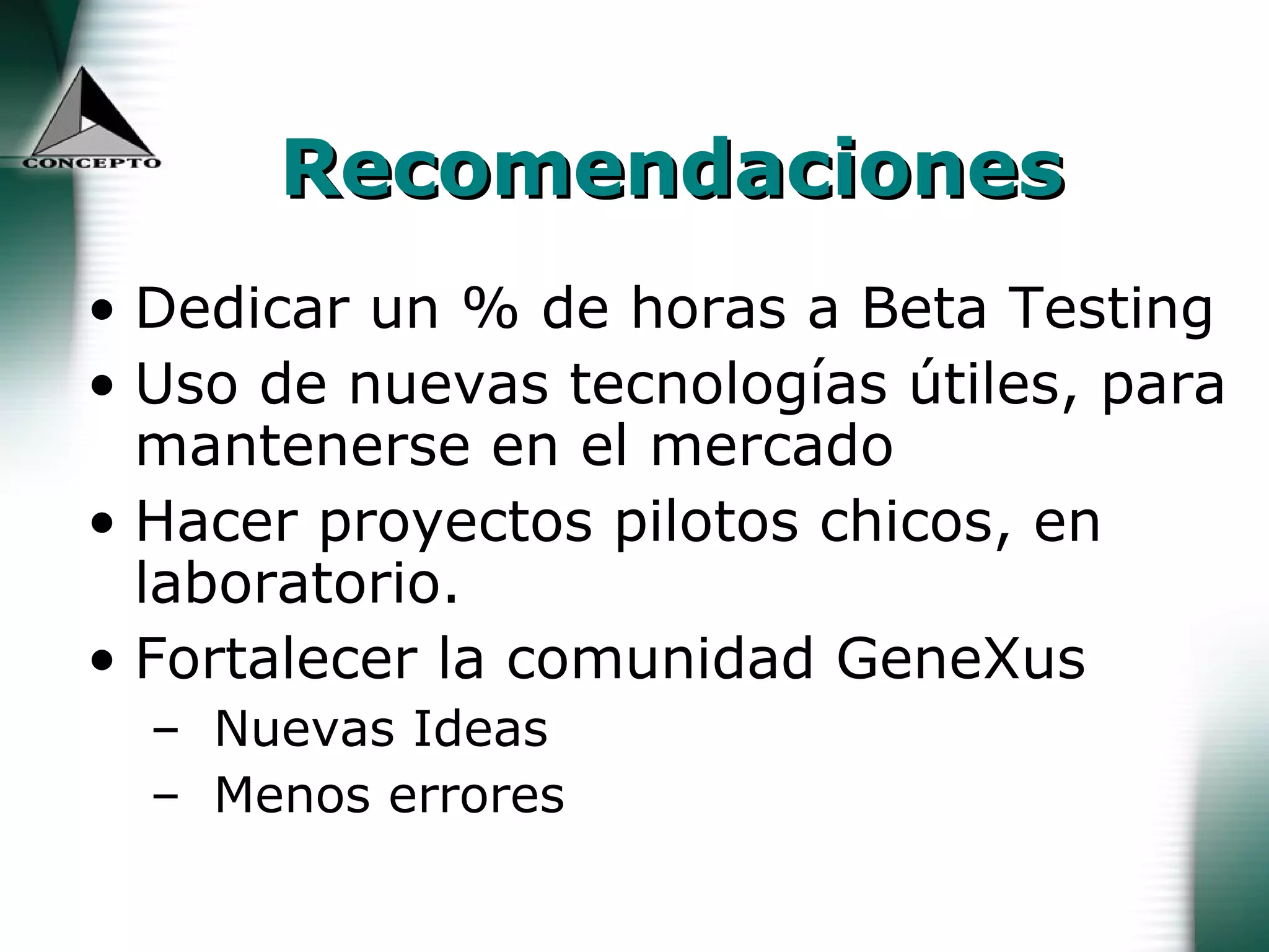 Recomendaciones Dedicar un % de horas a Beta Testing Uso de nuevas tecnologías útiles, para mantenerse en el mercado Hacer proyectos pilotos chicos, en laboratorio. Fortalecer la comunidad GeneXus Nuevas Ideas Menos errores 