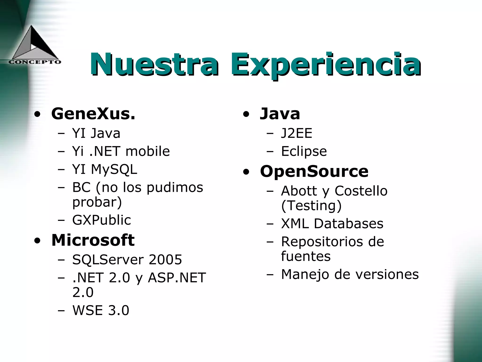 Nuestra Experiencia GeneXus.   YI Java Yi .NET mobile YI MySQL BC (no los pudimos probar) GXPublic Microsoft SQLServer 2005 .NET 2.0 y ASP.NET 2.0 WSE 3.0 Java J2EE  Eclipse OpenSource Abott y Costello (Testing) XML Databases Repositorios de fuentes Manejo de versiones 