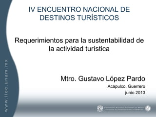 IV ENCUENTRO NACIONAL DE
DESTINOS TURÍSTICOS
Requerimientos para la sustentabilidad de
la actividad turística
Mtro. Gustavo López Pardo
Acapulco, Guerrero
junio 2013
 