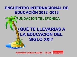 ENCUENTRO INTERNACIONAL DE
EDUCACIÓN 2012 -2013
FUNDACIÓN TELEFÓNICA
JERÓNIMO GARCÍA UGARTE - TUTOR
¿QUÉ TE LLEVARÍAS A
LA EDUCACIÓN DEL
SIGLO XXI?
 