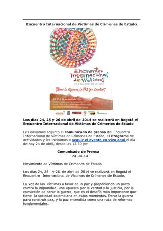 Encuentro Internacional de Víctimas de Crímenes de Estado
Los días 24, 25 y 26 de abril de 2014 se realizará en Bogotá el
Encuentro Internacional de Víctimas de Crímenes de Estado
Les enviamos adjunto el comunicado de prensa del Encuentro
Internacional de Víctimas de Crímenes de Estado, el Programa de
actividades y les invitamos a seguir el evento en vivo aquí el día
de hoy 24 de abril, desde las 12.30 pm.
Comunicado de Prensa
24.04.14
Movimiento de Víctimas de Crímenes de Estado
Los días 24, 25 y 26 de abril de 2014 se realizará en Bogotá el
Encuentro Internacional de Víctimas de Crímenes de Estado.
La voz de las víctimas a favor de la paz y proponiendo un pacto
contra la impunidad, una apuesta por la verdad y la justicia, por la
convicción de parar la guerra, que es el desafío más importante que
tiene la sociedad colombiana en estos momentos. Parar la guerra
para construir paz, y la paz entendida como una ruta de reformas
fundamentales.
 