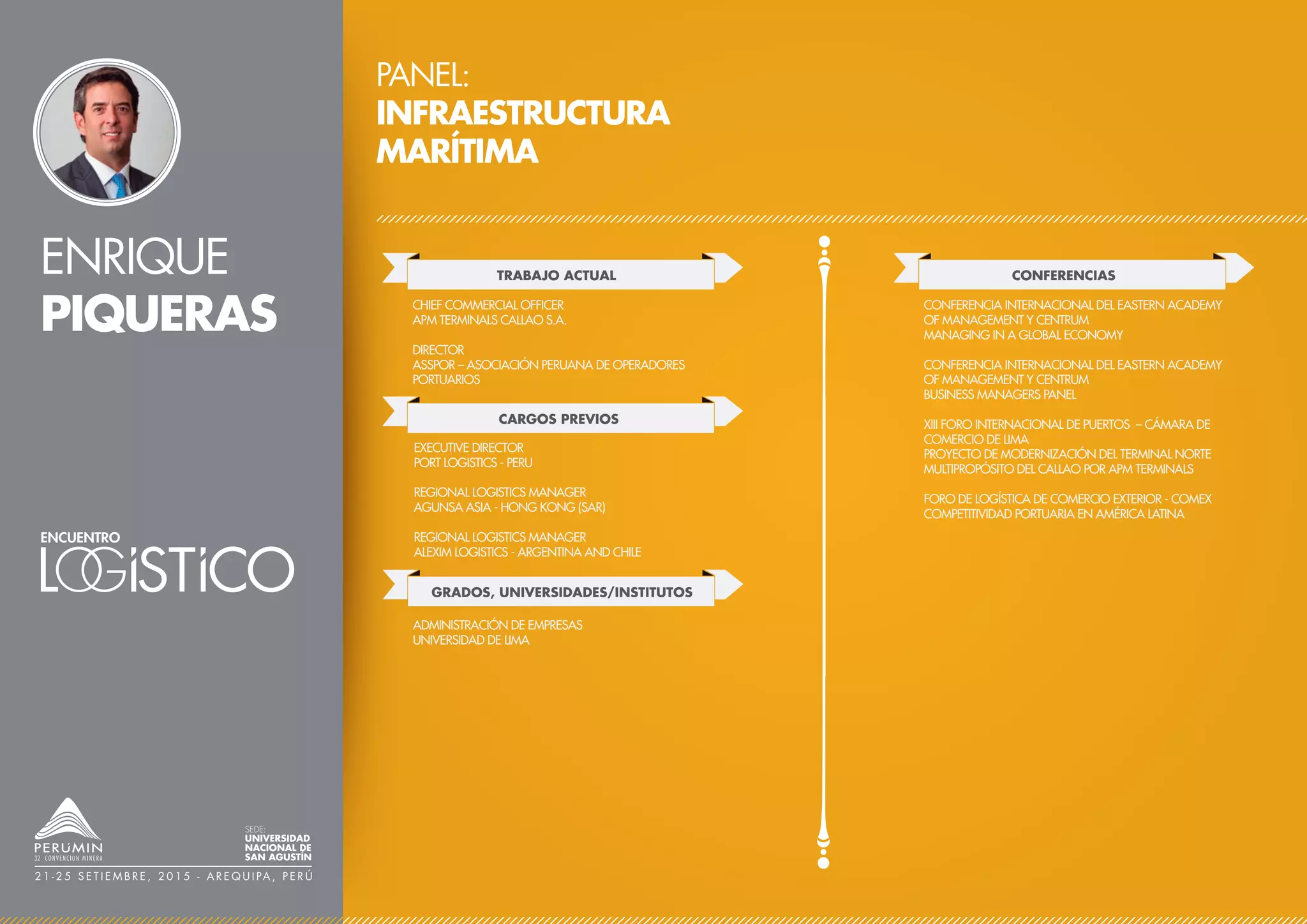 ENRIQUE
PIQUERAS
PANEL:
INFRAESTRUCTURA
MARÍTIMA
TRABAJO ACTUAL
CARGOS PREVIOS
CHIEF COMMERCIAL OFFICER
APM TERMINALS CALLAO S.A.
DIRECTOR
ASSPOR – ASOCIACIÓN PERUANA DE OPERADORES
PORTUARIOS
CONFERENCIAS
CONFERENCIA INTERNACIONAL DEL EASTERN ACADEMY
OF MANAGEMENT Y CENTRUM
MANAGING IN A GLOBAL ECONOMY
CONFERENCIA INTERNACIONAL DEL EASTERN ACADEMY
OF MANAGEMENT Y CENTRUM
BUSINESS MANAGERS PANEL
XIII FORO INTERNACIONAL DE PUERTOS – CÁMARA DE
COMERCIO DE LIMA
PROYECTO DE MODERNIZACIÓN DEL TERMINAL NORTE
MULTIPROPÓSITO DEL CALLAO POR APM TERMINALS
FORO DE LOGÍSTICA DE COMERCIO EXTERIOR - COMEX
COMPETITIVIDAD PORTUARIA EN AMÉRICA LATINA
EXECUTIVE DIRECTOR
PORT LOGISTICS - PERU
REGIONAL LOGISTICS MANAGER
AGUNSA ASIA - HONG KONG (SAR)
REGIONAL LOGISTICS MANAGER
ALEXIM LOGISTICS - ARGENTINA AND CHILE
GRADOS, UNIVERSIDADES/INSTITUTOS
ADMINISTRACIÓN DE EMPRESAS
UNIVERSIDAD DE LIMA
SEDE:
UNIVERSIDAD
NACIONAL DE
SAN AGUSTÍN
2 1 - 2 5 S E T I E M B R E , 2 0 1 5 - A R E Q U I PA , P E R Ú
 