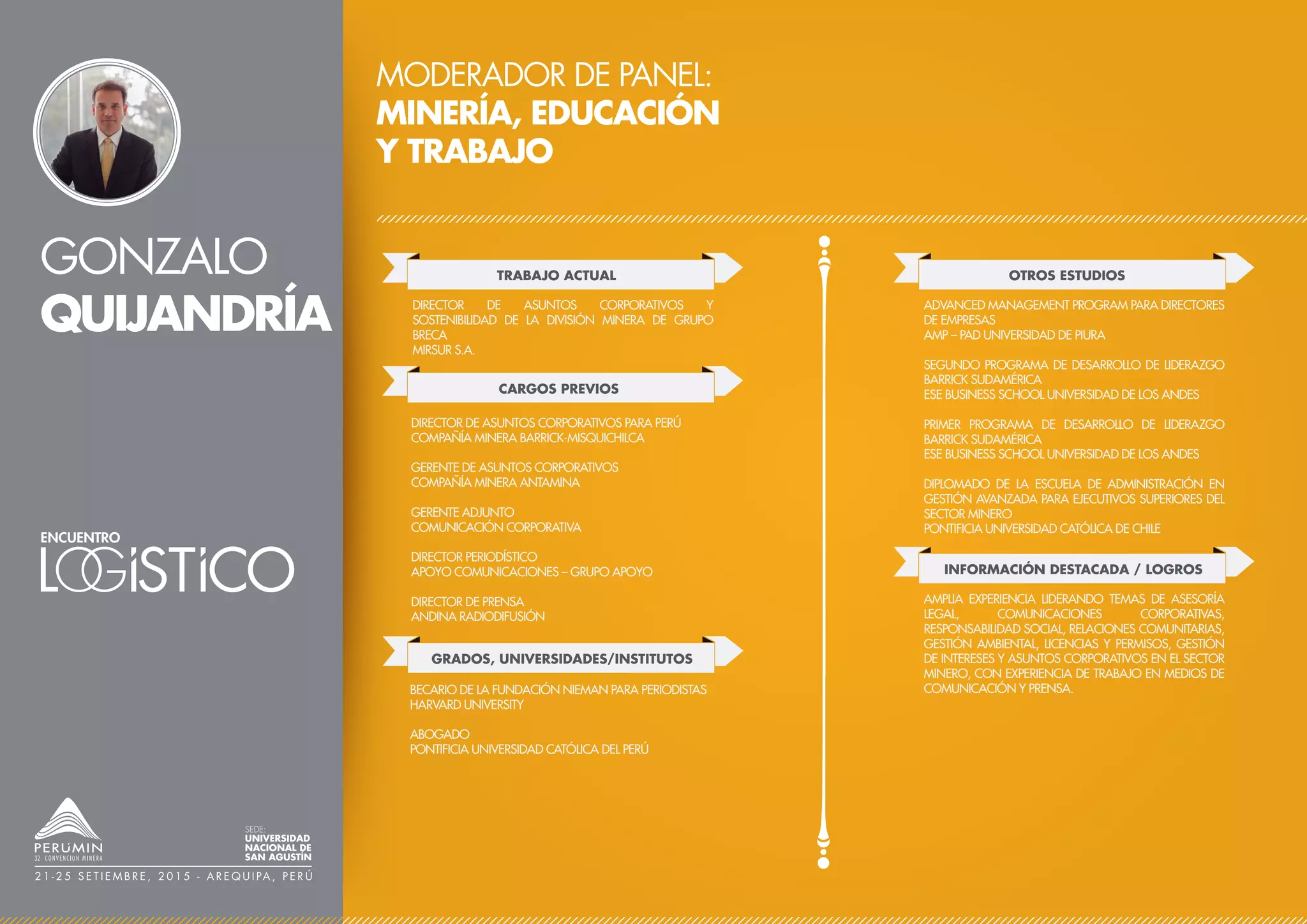 GONZALO
QUIJANDRÍA
MODERADOR DE PANEL:
MINERÍA, EDUCACIÓN
Y TRABAJO
TRABAJO ACTUAL
CARGOS PREVIOS
DIRECTOR DE ASUNTOS CORPORATIVOS Y
SOSTENIBILIDAD DE LA DIVISIÓN MINERA DE GRUPO
BRECA
MIRSUR S.A.
OTROS ESTUDIOS
ADVANCED MANAGEMENT PROGRAM PARA DIRECTORES
DE EMPRESAS
AMP – PAD UNIVERSIDAD DE PIURA
SEGUNDO PROGRAMA DE DESARROLLO DE LIDERAZGO
BARRICK SUDAMÉRICA
ESE BUSINESS SCHOOL UNIVERSIDAD DE LOS ANDES
PRIMER PROGRAMA DE DESARROLLO DE LIDERAZGO
BARRICK SUDAMÉRICA
ESE BUSINESS SCHOOL UNIVERSIDAD DE LOS ANDES
DIPLOMADO DE LA ESCUELA DE ADMINISTRACIÓN EN
GESTIÓN AVANZADA PARA EJECUTIVOS SUPERIORES DEL
SECTOR MINERO
PONTIFICIA UNIVERSIDAD CATÓLICA DE CHILE
INFORMACIÓN DESTACADA / LOGROS
AMPLIA EXPERIENCIA LIDERANDO TEMAS DE ASESORÍA
LEGAL, COMUNICACIONES CORPORATIVAS,
RESPONSABILIDAD SOCIAL, RELACIONES COMUNITARIAS,
GESTIÓN AMBIENTAL, LICENCIAS Y PERMISOS, GESTIÓN
DE INTERESES Y ASUNTOS CORPORATIVOS EN EL SECTOR
MINERO, CON EXPERIENCIA DE TRABAJO EN MEDIOS DE
COMUNICACIÓN Y PRENSA.
DIRECTOR DE ASUNTOS CORPORATIVOS PARA PERÚ
COMPAÑÍA MINERA BARRICK-MISQUICHILCA
GERENTE DE ASUNTOS CORPORATIVOS
COMPAÑÍA MINERA ANTAMINA
GERENTE ADJUNTO
COMUNICACIÓN CORPORATIVA
DIRECTOR PERIODÍSTICO
APOYO COMUNICACIONES – GRUPO APOYO
DIRECTOR DE PRENSA
ANDINA RADIODIFUSIÓN
GRADOS, UNIVERSIDADES/INSTITUTOS
BECARIO DE LA FUNDACIÓN NIEMAN PARA PERIODISTAS
HARVARD UNIVERSITY
ABOGADO
PONTIFICIA UNIVERSIDAD CATÓLICA DEL PERÚ
SEDE:
UNIVERSIDAD
NACIONAL DE
SAN AGUSTÍN
2 1 - 2 5 S E T I E M B R E , 2 0 1 5 - A R E Q U I PA , P E R Ú
 