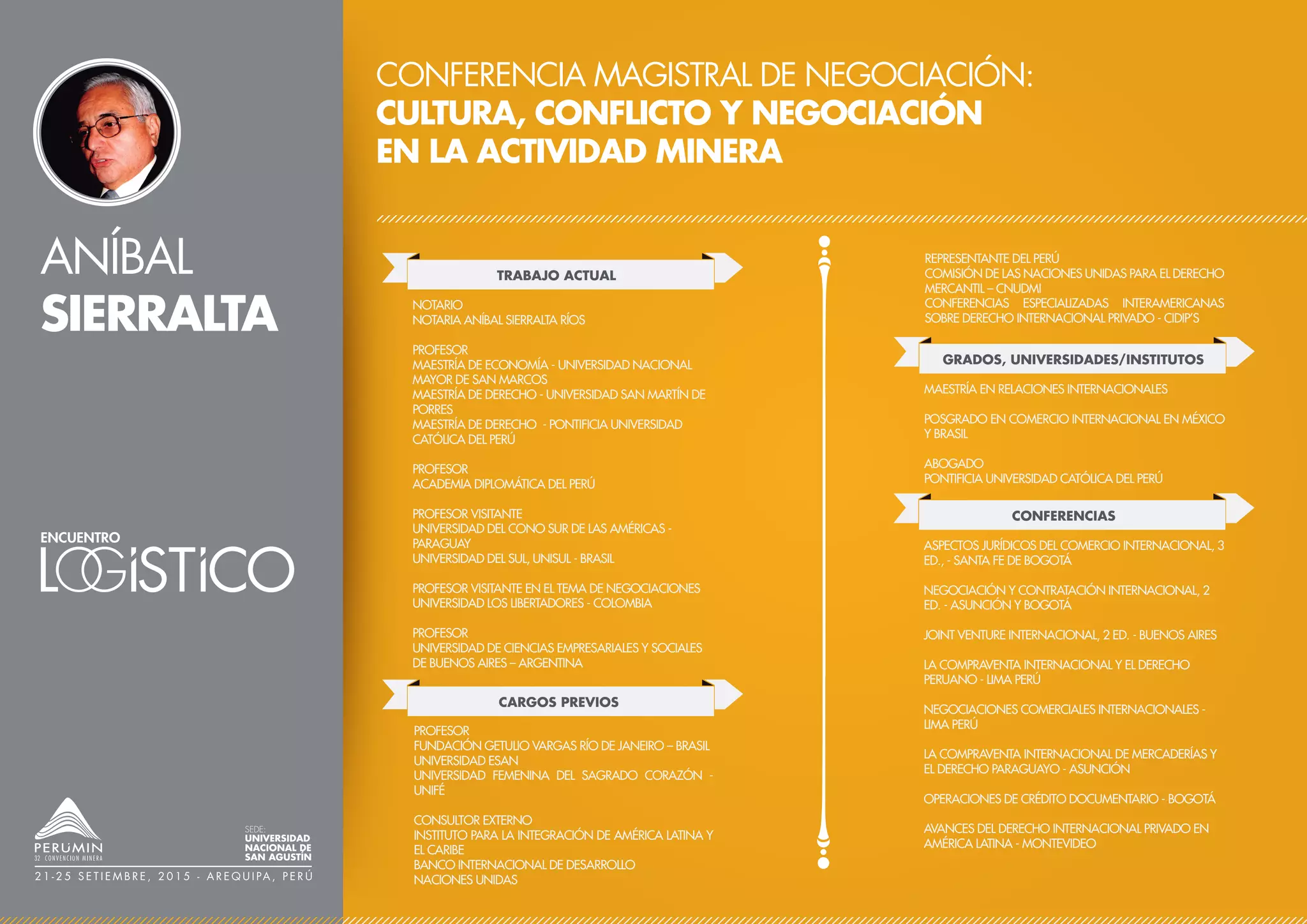ANÍBAL
SIERRALTA
CONFERENCIA MAGISTRAL DE NEGOCIACIÓN:
CULTURA, CONFLICTO Y NEGOCIACIÓN
EN LA ACTIVIDAD MINERA
TRABAJO ACTUAL
CARGOS PREVIOS
NOTARIO
NOTARIA ANÍBAL SIERRALTA RÍOS
PROFESOR
MAESTRÍA DE ECONOMÍA - UNIVERSIDAD NACIONAL
MAYOR DE SAN MARCOS
MAESTRÍA DE DERECHO - UNIVERSIDAD SAN MARTÍN DE
PORRES
MAESTRÍA DE DERECHO - PONTIFICIA UNIVERSIDAD
CATÓLICA DEL PERÚ
PROFESOR
ACADEMIA DIPLOMÁTICA DEL PERÚ
PROFESOR VISITANTE
UNIVERSIDAD DEL CONO SUR DE LAS AMÉRICAS -
PARAGUAY
UNIVERSIDAD DEL SUL, UNISUL - BRASIL
PROFESOR VISITANTE EN EL TEMA DE NEGOCIACIONES
UNIVERSIDAD LOS LIBERTADORES - COLOMBIA
PROFESOR
UNIVERSIDAD DE CIENCIAS EMPRESARIALES Y SOCIALES
DE BUENOS AIRES – ARGENTINA
CONFERENCIAS
ASPECTOS JURÍDICOS DEL COMERCIO INTERNACIONAL, 3
ED., - SANTA FE DE BOGOTÁ
NEGOCIACIÓN Y CONTRATACIÓN INTERNACIONAL, 2
ED. - ASUNCIÓN Y BOGOTÁ
JOINT VENTURE INTERNACIONAL, 2 ED. - BUENOS AIRES
LA COMPRAVENTA INTERNACIONAL Y EL DERECHO
PERUANO - LIMA PERÚ
NEGOCIACIONES COMERCIALES INTERNACIONALES -
LIMA PERÚ
LA COMPRAVENTA INTERNACIONAL DE MERCADERÍAS Y
EL DERECHO PARAGUAYO - ASUNCIÓN
OPERACIONES DE CRÉDITO DOCUMENTARIO - BOGOTÁ
AVANCES DEL DERECHO INTERNACIONAL PRIVADO EN
AMÉRICA LATINA - MONTEVIDEO
PROFESOR
FUNDACIÓN GETULIO VARGAS RÍO DE JANEIRO – BRASIL
UNIVERSIDAD ESAN
UNIVERSIDAD FEMENINA DEL SAGRADO CORAZÓN -
UNIFÉ
CONSULTOR EXTERNO
INSTITUTO PARA LA INTEGRACIÓN DE AMÉRICA LATINA Y
EL CARIBE
BANCO INTERNACIONAL DE DESARROLLO
NACIONES UNIDAS
REPRESENTANTE DEL PERÚ
COMISIÓN DE LAS NACIONES UNIDAS PARA EL DERECHO
MERCANTIL – CNUDMI
CONFERENCIAS ESPECIALIZADAS INTERAMERICANAS
SOBRE DERECHO INTERNACIONAL PRIVADO - CIDIP’S
GRADOS, UNIVERSIDADES/INSTITUTOS
MAESTRÍA EN RELACIONES INTERNACIONALES
POSGRADO EN COMERCIO INTERNACIONAL EN MÉXICO
Y BRASIL
ABOGADO
PONTIFICIA UNIVERSIDAD CATÓLICA DEL PERÚ
SEDE:
UNIVERSIDAD
NACIONAL DE
SAN AGUSTÍN
2 1 - 2 5 S E T I E M B R E , 2 0 1 5 - A R E Q U I PA , P E R Ú
 