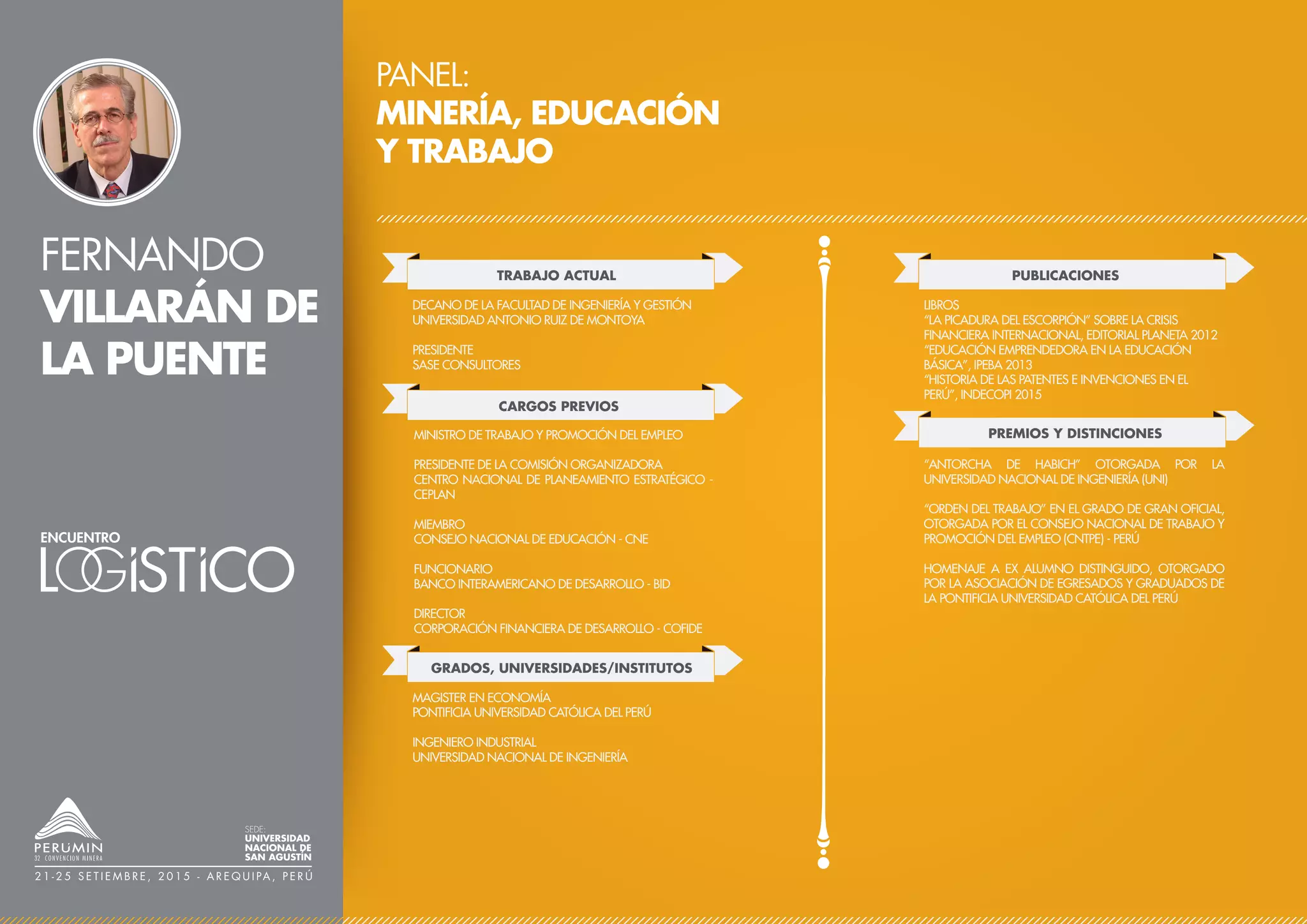 FERNANDO
VILLARÁN DE
LA PUENTE
PANEL:
MINERÍA, EDUCACIÓN
Y TRABAJO
TRABAJO ACTUAL
CARGOS PREVIOS
DECANO DE LA FACULTAD DE INGENIERÍA Y GESTIÓN
UNIVERSIDAD ANTONIO RUIZ DE MONTOYA
PRESIDENTE
SASE CONSULTORES
PUBLICACIONES
PREMIOS Y DISTINCIONES
LIBROS
“LA PICADURA DEL ESCORPIÓN” SOBRE LA CRISIS
FINANCIERA INTERNACIONAL, EDITORIAL PLANETA 2012
“EDUCACIÓN EMPRENDEDORA EN LA EDUCACIÓN
BÁSICA”, IPEBA 2013
“HISTORIA DE LAS PATENTES E INVENCIONES EN EL
PERÚ”, INDECOPI 2015
“ANTORCHA DE HABICH” OTORGADA POR LA
UNIVERSIDAD NACIONAL DE INGENIERÍA (UNI)
“ORDEN DEL TRABAJO” EN EL GRADO DE GRAN OFICIAL,
OTORGADA POR EL CONSEJO NACIONAL DE TRABAJO Y
PROMOCIÓN DEL EMPLEO (CNTPE) - PERÚ
HOMENAJE A EX ALUMNO DISTINGUIDO, OTORGADO
POR LA ASOCIACIÓN DE EGRESADOS Y GRADUADOS DE
LA PONTIFICIA UNIVERSIDAD CATÓLICA DEL PERÚ
MINISTRO DE TRABAJO Y PROMOCIÓN DEL EMPLEO
PRESIDENTE DE LA COMISIÓN ORGANIZADORA
CENTRO NACIONAL DE PLANEAMIENTO ESTRATÉGICO -
CEPLAN
MIEMBRO
CONSEJO NACIONAL DE EDUCACIÓN - CNE
FUNCIONARIO
BANCO INTERAMERICANO DE DESARROLLO - BID
DIRECTOR
CORPORACIÓN FINANCIERA DE DESARROLLO - COFIDE
SEDE:
UNIVERSIDAD
NACIONAL DE
SAN AGUSTÍN
2 1 - 2 5 S E T I E M B R E , 2 0 1 5 - A R E Q U I PA , P E R Ú
GRADOS, UNIVERSIDADES/INSTITUTOS
MAGISTER EN ECONOMÍA
PONTIFICIA UNIVERSIDAD CATÓLICA DEL PERÚ
INGENIERO INDUSTRIAL
UNIVERSIDAD NACIONAL DE INGENIERÍA
 