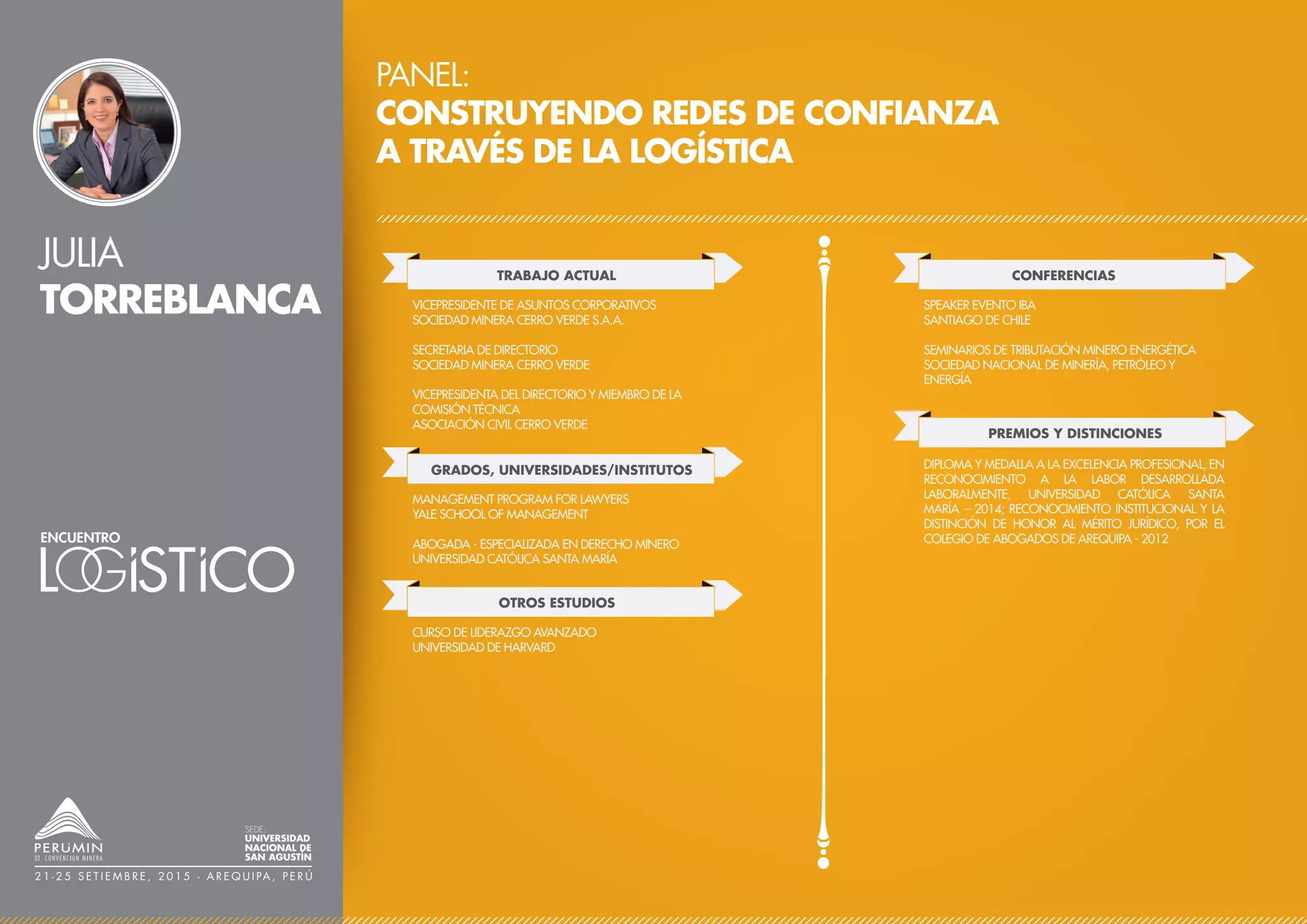 JULIA
TORREBLANCA
PANEL:
CONSTRUYENDO REDES DE CONFIANZA
A TRAVÉS DE LA LOGÍSTICA
TRABAJO ACTUAL
VICEPRESIDENTE DE ASUNTOS CORPORATIVOS
SOCIEDAD MINERA CERRO VERDE S.A.A.
SECRETARIA DE DIRECTORIO
SOCIEDAD MINERA CERRO VERDE
VICEPRESIDENTA DEL DIRECTORIO Y MIEMBRO DE LA
COMISIÓN TÉCNICA
ASOCIACIÓN CIVIL CERRO VERDE
CONFERENCIAS
PREMIOS Y DISTINCIONES
SPEAKER EVENTO IBA
SANTIAGO DE CHILE
SEMINARIOS DE TRIBUTACIÓN MINERO ENERGÉTICA
SOCIEDAD NACIONAL DE MINERÍA, PETRÓLEO Y
ENERGÍA
DIPLOMA Y MEDALLA A LA EXCELENCIA PROFESIONAL, EN
RECONOCIMIENTO A LA LABOR DESARROLLADA
LABORALMENTE, UNIVERSIDAD CATÓLICA SANTA
MARÍA – 2014; RECONOCIMIENTO INSTITUCIONAL Y LA
DISTINCIÓN DE HONOR AL MÉRITO JURÍDICO, POR EL
COLEGIO DE ABOGADOS DE AREQUIPA - 2012
SEDE:
UNIVERSIDAD
NACIONAL DE
SAN AGUSTÍN
2 1 - 2 5 S E T I E M B R E , 2 0 1 5 - A R E Q U I PA , P E R Ú
GRADOS, UNIVERSIDADES/INSTITUTOS
MANAGEMENT PROGRAM FOR LAWYERS
YALE SCHOOL OF MANAGEMENT
ABOGADA - ESPECIALIZADA EN DERECHO MINERO
UNIVERSIDAD CATÓLICA SANTA MARÍA
OTROS ESTUDIOS
CURSO DE LIDERAZGO AVANZADO
UNIVERSIDAD DE HARVARD
 