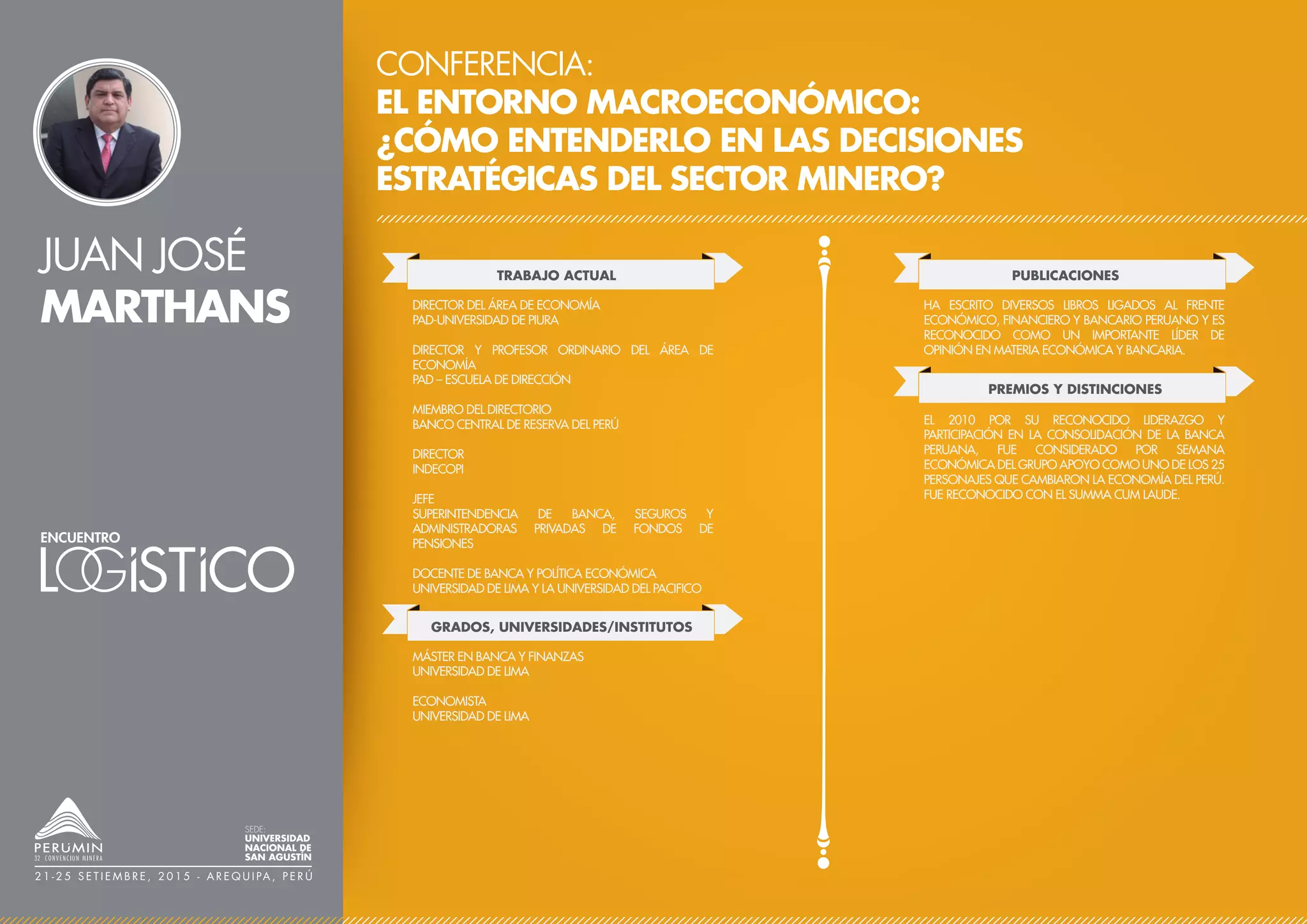 JUAN JOSÉ
MARTHANS
CONFERENCIA:
EL ENTORNO MACROECONÓMICO:
¿CÓMO ENTENDERLO EN LAS DECISIONES
ESTRATÉGICAS DEL SECTOR MINERO?
TRABAJO ACTUAL
DIRECTOR DEL ÁREA DE ECONOMÍA
PAD-UNIVERSIDAD DE PIURA
DIRECTOR Y PROFESOR ORDINARIO DEL ÁREA DE
ECONOMÍA
PAD – ESCUELA DE DIRECCIÓN
MIEMBRO DEL DIRECTORIO
BANCO CENTRAL DE RESERVA DEL PERÚ
DIRECTOR
INDECOPI
JEFE
SUPERINTENDENCIA DE BANCA, SEGUROS Y
ADMINISTRADORAS PRIVADAS DE FONDOS DE
PENSIONES
DOCENTE DE BANCA Y POLÍTICA ECONÓMICA
UNIVERSIDAD DE LIMA Y LA UNIVERSIDAD DEL PACIFICO
PUBLICACIONES
PREMIOS Y DISTINCIONES
HA ESCRITO DIVERSOS LIBROS LIGADOS AL FRENTE
ECONÓMICO, FINANCIERO Y BANCARIO PERUANO Y ES
RECONOCIDO COMO UN IMPORTANTE LÍDER DE
OPINIÓN EN MATERIA ECONÓMICA Y BANCARIA.
EL 2010 POR SU RECONOCIDO LIDERAZGO Y
PARTICIPACIÓN EN LA CONSOLIDACIÓN DE LA BANCA
PERUANA, FUE CONSIDERADO POR SEMANA
ECONÓMICA DEL GRUPO APOYO COMO UNO DE LOS 25
PERSONAJES QUE CAMBIARON LA ECONOMÍA DEL PERÚ.
FUE RECONOCIDO CON EL SUMMA CUM LAUDE.
SEDE:
UNIVERSIDAD
NACIONAL DE
SAN AGUSTÍN
2 1 - 2 5 S E T I E M B R E , 2 0 1 5 - A R E Q U I PA , P E R Ú
GRADOS, UNIVERSIDADES/INSTITUTOS
MÁSTER EN BANCA Y FINANZAS
UNIVERSIDAD DE LIMA
ECONOMISTA
UNIVERSIDAD DE LIMA
 