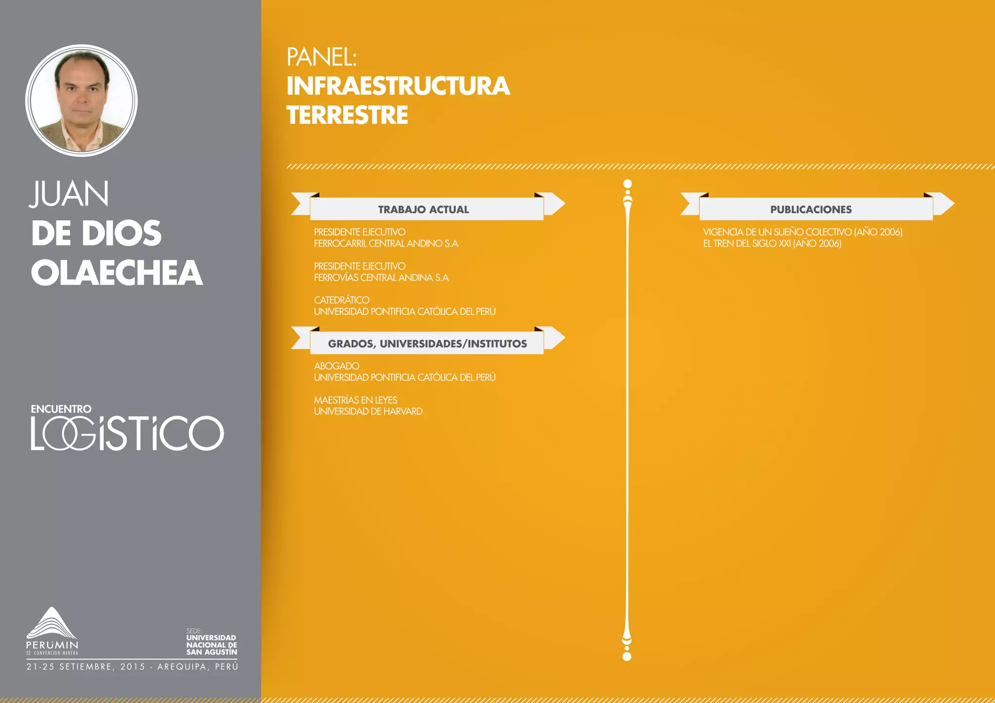 JUAN
DE DIOS
OLAECHEA
PANEL:
INFRAESTRUCTURA
TERRESTRE
TRABAJO ACTUAL
PRESIDENTE EJECUTIVO
FERROCARRIL CENTRAL ANDINO S.A
PRESIDENTE EJECUTIVO
FERROVÍAS CENTRAL ANDINA S.A
CATEDRÁTICO
UNIVERSIDAD PONTIFICIA CATÓLICA DEL PERÚ
PUBLICACIONES
VIGENCIA DE UN SUEÑO COLECTIVO (AÑO 2006)
EL TREN DEL SIGLO XXI (AÑO 2006)
SEDE:
UNIVERSIDAD
NACIONAL DE
SAN AGUSTÍN
2 1 - 2 5 S E T I E M B R E , 2 0 1 5 - A R E Q U I PA , P E R Ú
GRADOS, UNIVERSIDADES/INSTITUTOS
ABOGADO
UNIVERSIDAD PONTIFICIA CATÓLICA DEL PERÚ
MAESTRÍAS EN LEYES
UNIVERSIDAD DE HARVARD
 