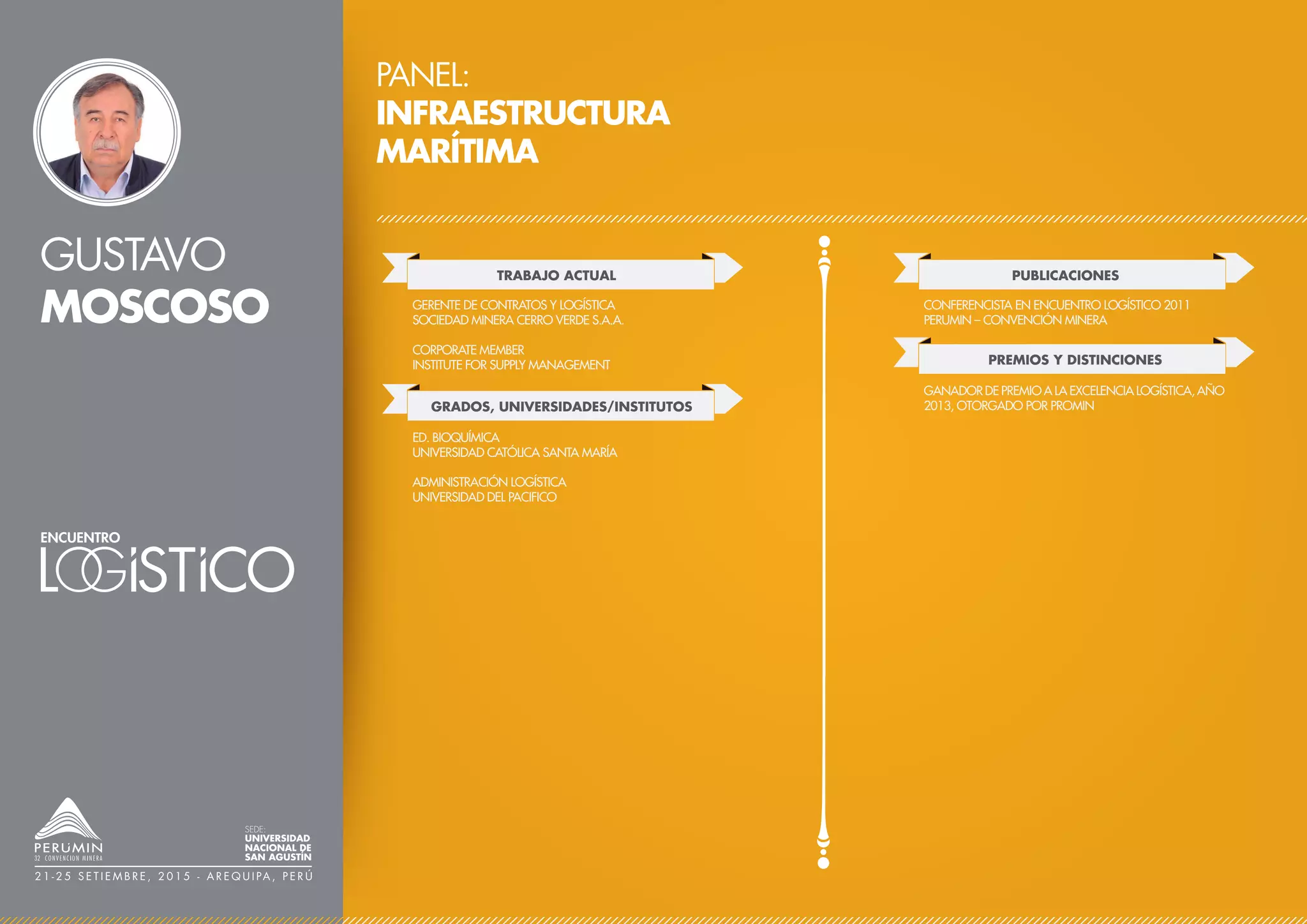 GUSTAVO
MOSCOSO
PANEL:
INFRAESTRUCTURA
MARÍTIMA
TRABAJO ACTUAL
GERENTE DE CONTRATOS Y LOGÍSTICA
SOCIEDAD MINERA CERRO VERDE S.A.A.
CORPORATE MEMBER
INSTITUTE FOR SUPPLY MANAGEMENT
PUBLICACIONES
PREMIOS Y DISTINCIONES
CONFERENCISTA EN ENCUENTRO LOGÍSTICO 2011
PERUMIN – CONVENCIÓN MINERA
GANADOR DE PREMIO A LA EXCELENCIA LOGÍSTICA, AÑO
2013, OTORGADO POR PROMIN
SEDE:
UNIVERSIDAD
NACIONAL DE
SAN AGUSTÍN
2 1 - 2 5 S E T I E M B R E , 2 0 1 5 - A R E Q U I PA , P E R Ú
GRADOS, UNIVERSIDADES/INSTITUTOS
ED. BIOQUÍMICA
UNIVERSIDAD CATÓLICA SANTA MARÍA
ADMINISTRACIÓN LOGÍSTICA
UNIVERSIDAD DEL PACIFICO
 