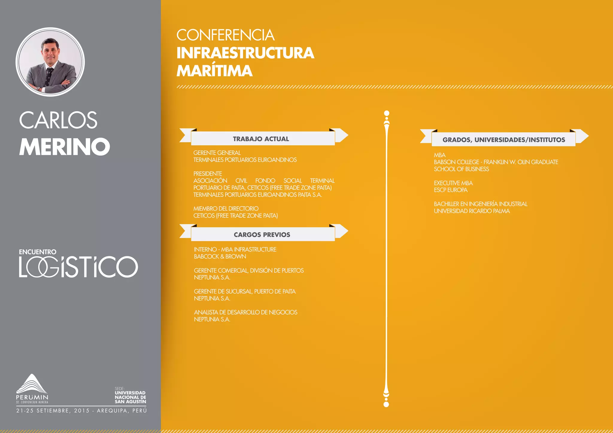 CARLOS
MERINO
CONFERENCIA
INFRAESTRUCTURA
MARÍTIMA
TRABAJO ACTUAL
CARGOS PREVIOS
GERENTE GENERAL
TERMINALES PORTUARIOS EUROANDINOS
PRESIDENTE
ASOCIACIÓN CIVIL FONDO SOCIAL TERMINAL
PORTUARIO DE PAITA, CETICOS (FREE TRADE ZONE PAITA)
TERMINALES PORTUARIOS EUROANDINOS PAITA S.A.
MIEMBRO DEL DIRECTORIO
CETICOS (FREE TRADE ZONE PAITA)
INTERNO - MBA INFRASTRUCTURE
BABCOCK & BROWN
GERENTE COMERCIAL, DIVISIÓN DE PUERTOS
NEPTUNIA S.A.
GERENTE DE SUCURSAL, PUERTO DE PAITA
NEPTUNIA S.A.
ANALISTA DE DESARROLLO DE NEGOCIOS
NEPTUNIA S.A.
GRADOS, UNIVERSIDADES/INSTITUTOS
MBA
BABSON COLLEGE - FRANKLIN W. OLIN GRADUATE
SCHOOL OF BUSINESS
EXECUTIVE MBA
ESCP EUROPA
BACHILLER EN INGENIERÍA INDUSTRIAL
UNIVERSIDAD RICARDO PALMA
SEDE:
UNIVERSIDAD
NACIONAL DE
SAN AGUSTÍN
2 1 - 2 5 S E T I E M B R E , 2 0 1 5 - A R E Q U I PA , P E R Ú
 