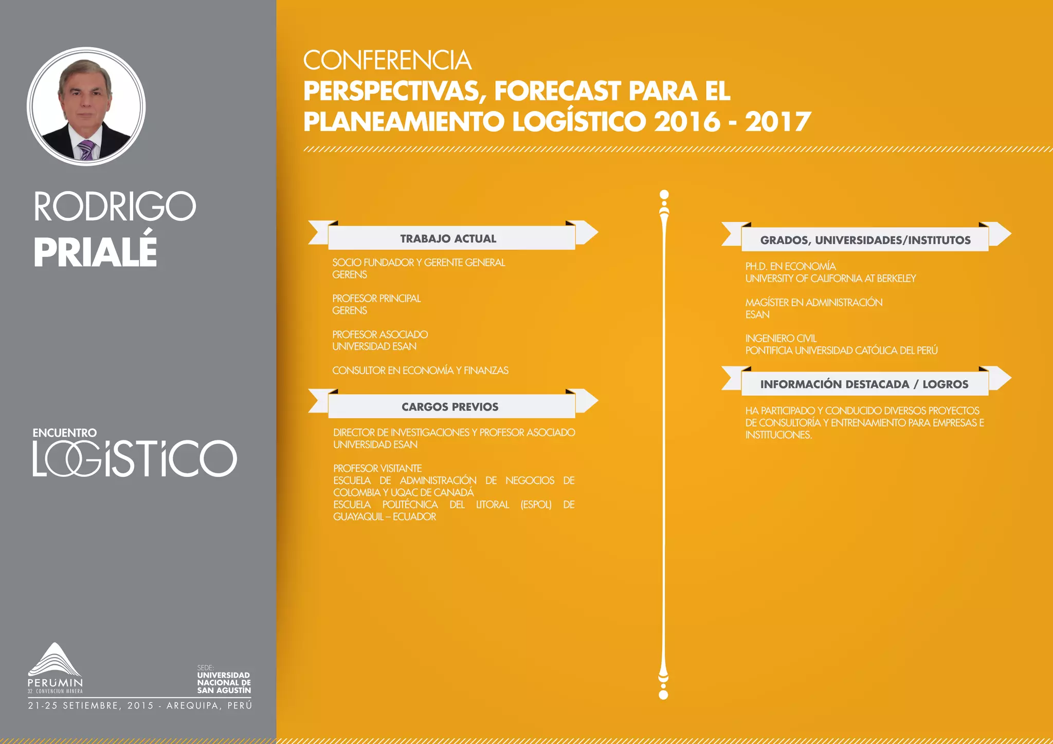 RODRIGO
PRIALÉ
CONFERENCIA
PERSPECTIVAS, FORECAST PARA EL
PLANEAMIENTO LOGÍSTICO 2016 - 2017
TRABAJO ACTUAL
CARGOS PREVIOS
SOCIO FUNDADOR Y GERENTE GENERAL
GERENS
PROFESOR PRINCIPAL
GERENS
PROFESOR ASOCIADO
UNIVERSIDAD ESAN
CONSULTOR EN ECONOMÍA Y FINANZAS
DIRECTOR DE INVESTIGACIONES Y PROFESOR ASOCIADO
UNIVERSIDAD ESAN
PROFESOR VISITANTE
ESCUELA DE ADMINISTRACIÓN DE NEGOCIOS DE
COLOMBIA Y UQAC DE CANADÁ
ESCUELA POLITÉCNICA DEL LITORAL (ESPOL) DE
GUAYAQUIL – ECUADOR
GRADOS, UNIVERSIDADES/INSTITUTOS
PH.D. EN ECONOMÍA
UNIVERSITY OF CALIFORNIA AT BERKELEY
MAGÍSTER EN ADMINISTRACIÓN
ESAN
INGENIERO CIVIL
PONTIFICIA UNIVERSIDAD CATÓLICA DEL PERÚ
INFORMACIÓN DESTACADA / LOGROS
HA PARTICIPADO Y CONDUCIDO DIVERSOS PROYECTOS
DE CONSULTORÍA Y ENTRENAMIENTO PARA EMPRESAS E
INSTITUCIONES.
SEDE:
UNIVERSIDAD
NACIONAL DE
SAN AGUSTÍN
2 1 - 2 5 S E T I E M B R E , 2 0 1 5 - A R E Q U I PA , P E R Ú
 