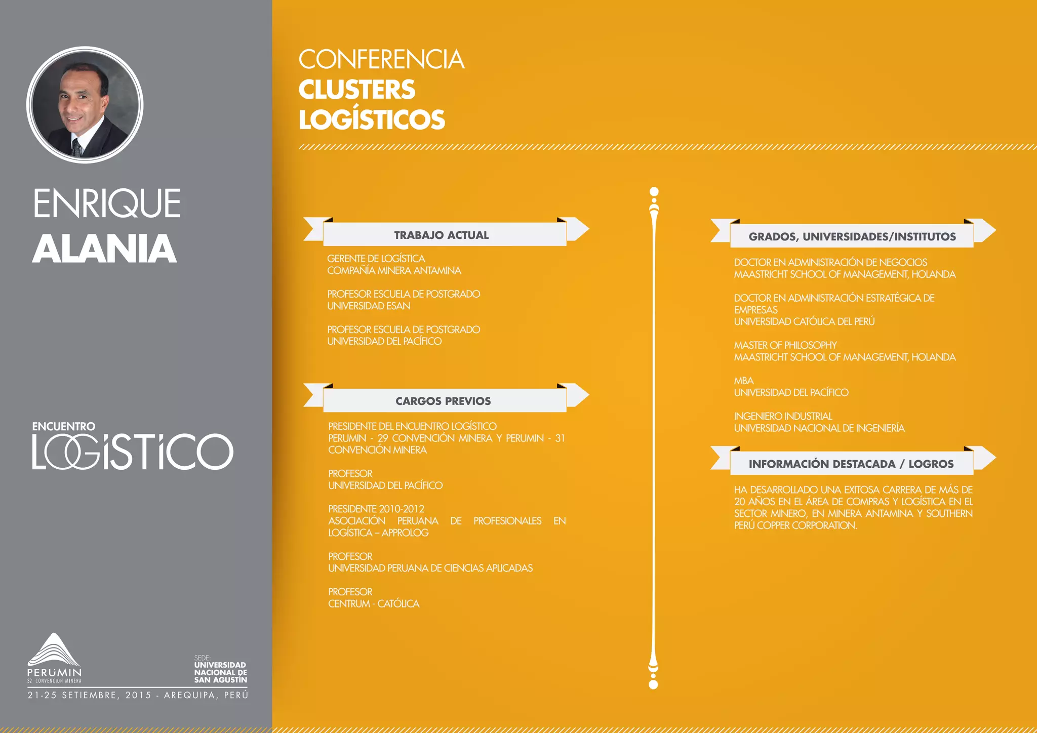 ENRIQUE
ALANIA
CONFERENCIA
CLUSTERS
LOGÍSTICOS
TRABAJO ACTUAL
CARGOS PREVIOS
GERENTE DE LOGÍSTICA
COMPAÑÍA MINERA ANTAMINA
PROFESOR ESCUELA DE POSTGRADO
UNIVERSIDAD ESAN
PROFESOR ESCUELA DE POSTGRADO
UNIVERSIDAD DEL PACÍFICO
PRESIDENTE DEL ENCUENTRO LOGÍSTICO
PERUMIN - 29 CONVENCIÓN MINERA Y PERUMIN - 31
CONVENCIÓN MINERA
PROFESOR
UNIVERSIDAD DEL PACÍFICO
PRESIDENTE 2010-2012
ASOCIACIÓN PERUANA DE PROFESIONALES EN
LOGÍSTICA – APPROLOG
PROFESOR
UNIVERSIDAD PERUANA DE CIENCIAS APLICADAS
PROFESOR
CENTRUM - CATÓLICA
GRADOS, UNIVERSIDADES/INSTITUTOS
DOCTOR EN ADMINISTRACIÓN DE NEGOCIOS
MAASTRICHT SCHOOL OF MANAGEMENT, HOLANDA
DOCTOR EN ADMINISTRACIÓN ESTRATÉGICA DE
EMPRESAS
UNIVERSIDAD CATÓLICA DEL PERÚ
MASTER OF PHILOSOPHY
MAASTRICHT SCHOOL OF MANAGEMENT, HOLANDA
MBA
UNIVERSIDAD DEL PACÍFICO
INGENIERO INDUSTRIAL
UNIVERSIDAD NACIONAL DE INGENIERÍA
SEDE:
UNIVERSIDAD
NACIONAL DE
SAN AGUSTÍN
2 1 - 2 5 S E T I E M B R E , 2 0 1 5 - A R E Q U I PA , P E R Ú
INFORMACIÓN DESTACADA / LOGROS
HA DESARROLLADO UNA EXITOSA CARRERA DE MÁS DE
20 AÑOS EN EL ÁREA DE COMPRAS Y LOGÍSTICA EN EL
SECTOR MINERO, EN MINERA ANTAMINA Y SOUTHERN
PERÚ COPPER CORPORATION.
 