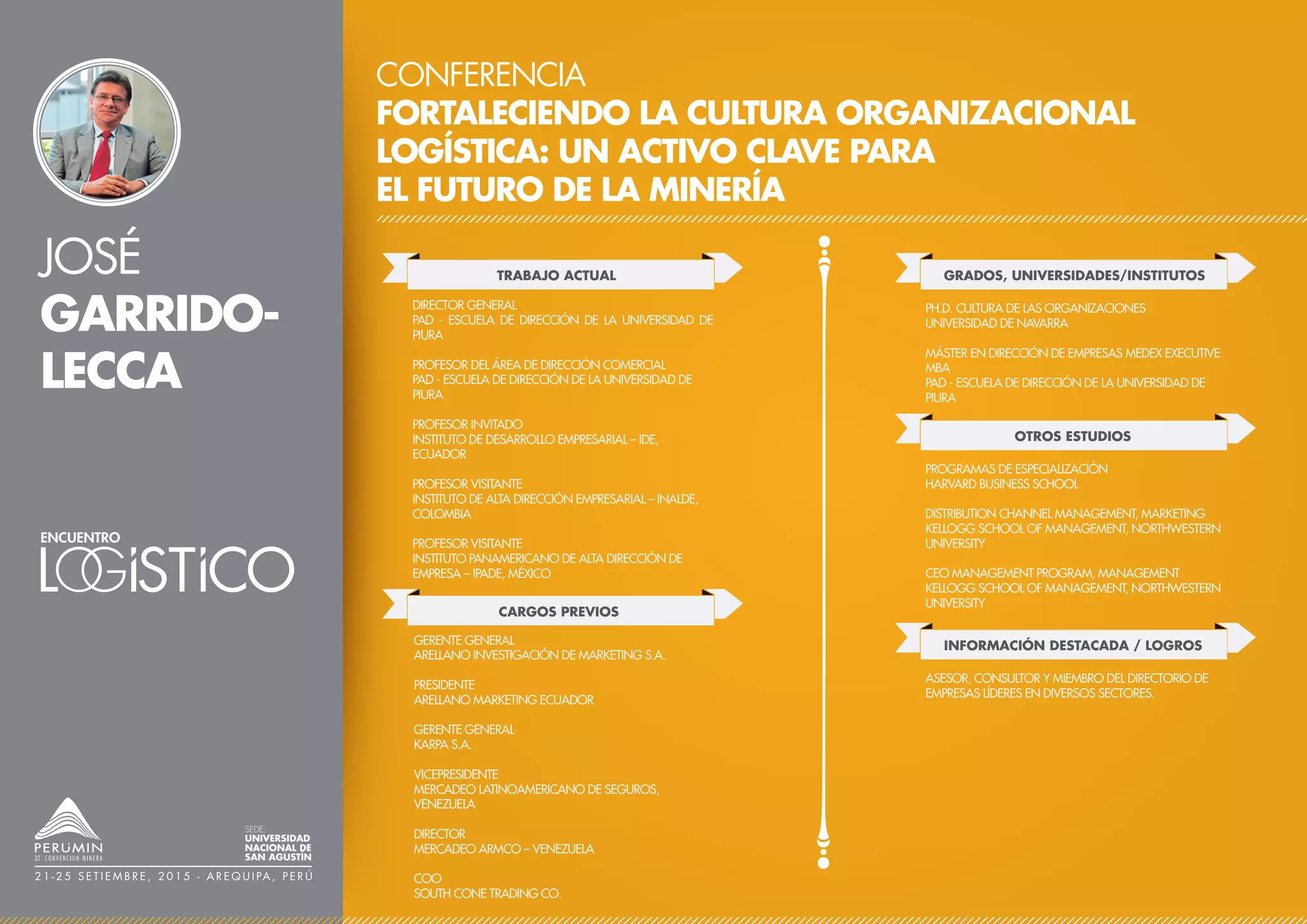 JOSÉ
GARRIDO-
LECCA
CONFERENCIA
FORTALECIENDO LA CULTURA ORGANIZACIONAL
LOGÍSTICA: UN ACTIVO CLAVE PARA
EL FUTURO DE LA MINERÍA
TRABAJO ACTUAL
CARGOS PREVIOS
DIRECTOR GENERAL
PAD - ESCUELA DE DIRECCIÓN DE LA UNIVERSIDAD DE
PIURA
PROFESOR DEL ÁREA DE DIRECCIÓN COMERCIAL
PAD - ESCUELA DE DIRECCIÓN DE LA UNIVERSIDAD DE
PIURA
PROFESOR INVITADO
INSTITUTO DE DESARROLLO EMPRESARIAL – IDE,
ECUADOR
PROFESOR VISITANTE
INSTITUTO DE ALTA DIRECCIÓN EMPRESARIAL – INALDE,
COLOMBIA
PROFESOR VISITANTE
INSTITUTO PANAMERICANO DE ALTA DIRECCIÓN DE
EMPRESA – IPADE, MÉXICO
GERENTE GENERAL
ARELLANO INVESTIGACIÓN DE MARKETING S.A.
PRESIDENTE
ARELLANO MARKETING ECUADOR
GERENTE GENERAL
KARPA S.A.
VICEPRESIDENTE
MERCADEO LATINOAMERICANO DE SEGUROS,
VENEZUELA
DIRECTOR
MERCADEO ARMCO – VENEZUELA
COO
SOUTH CONE TRADING CO.
GRADOS, UNIVERSIDADES/INSTITUTOS
PH.D. CULTURA DE LAS ORGANIZACIONES
UNIVERSIDAD DE NAVARRA
MÁSTER EN DIRECCIÓN DE EMPRESAS MEDEX EXECUTIVE
MBA
PAD - ESCUELA DE DIRECCIÓN DE LA UNIVERSIDAD DE
PIURA
OTROS ESTUDIOS
PROGRAMAS DE ESPECIALIZACIÓN
HARVARD BUSINESS SCHOOL
DISTRIBUTION CHANNEL MANAGEMENT, MARKETING
KELLOGG SCHOOL OF MANAGEMENT, NORTHWESTERN
UNIVERSITY
CEO MANAGEMENT PROGRAM, MANAGEMENT
KELLOGG SCHOOL OF MANAGEMENT, NORTHWESTERN
UNIVERSITY
SEDE:
UNIVERSIDAD
NACIONAL DE
SAN AGUSTÍN
2 1 - 2 5 S E T I E M B R E , 2 0 1 5 - A R E Q U I PA , P E R Ú
INFORMACIÓN DESTACADA / LOGROS
ASESOR, CONSULTOR Y MIEMBRO DEL DIRECTORIO DE
EMPRESAS LÍDERES EN DIVERSOS SECTORES.
 