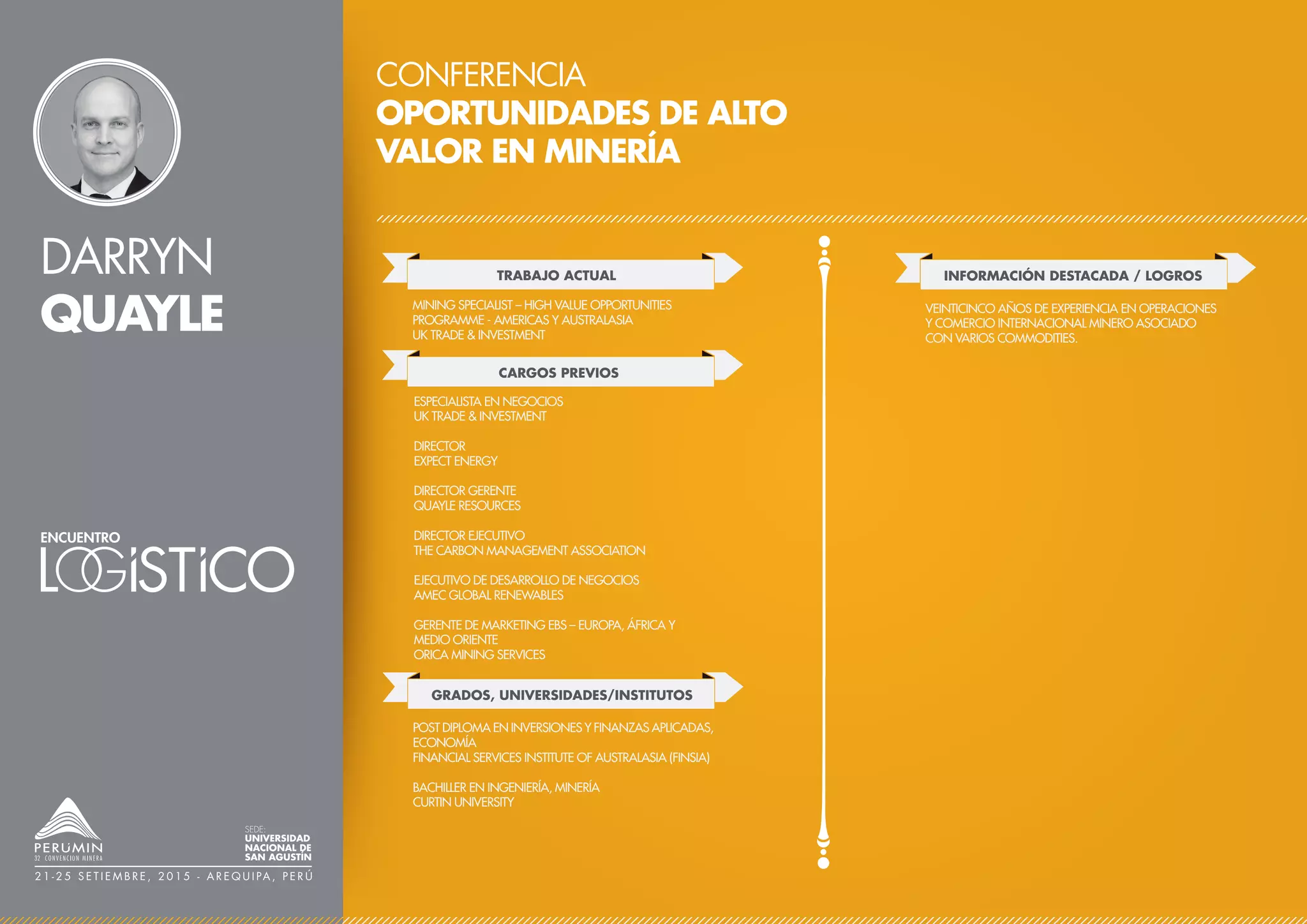 DARRYN
QUAYLE
CONFERENCIA
OPORTUNIDADES DE ALTO
VALOR EN MINERÍA
TRABAJO ACTUAL
CARGOS PREVIOS
MINING SPECIALIST – HIGH VALUE OPPORTUNITIES
PROGRAMME - AMERICAS Y AUSTRALASIA
UK TRADE & INVESTMENT
ESPECIALISTA EN NEGOCIOS
UK TRADE & INVESTMENT
DIRECTOR
EXPECT ENERGY
DIRECTOR GERENTE
QUAYLE RESOURCES
DIRECTOR EJECUTIVO
THE CARBON MANAGEMENT ASSOCIATION
EJECUTIVO DE DESARROLLO DE NEGOCIOS
AMEC GLOBAL RENEWABLES
GERENTE DE MARKETING EBS – EUROPA, ÁFRICA Y
MEDIO ORIENTE
ORICA MINING SERVICES
GRADOS, UNIVERSIDADES/INSTITUTOS
POST DIPLOMA EN INVERSIONES Y FINANZAS APLICADAS,
ECONOMÍA
FINANCIAL SERVICES INSTITUTE OF AUSTRALASIA (FINSIA)
BACHILLER EN INGENIERÍA, MINERÍA
CURTIN UNIVERSITY
SEDE:
UNIVERSIDAD
NACIONAL DE
SAN AGUSTÍN
2 1 - 2 5 S E T I E M B R E , 2 0 1 5 - A R E Q U I PA , P E R Ú
INFORMACIÓN DESTACADA / LOGROS
VEINTICINCO AÑOS DE EXPERIENCIA EN OPERACIONES
Y COMERCIO INTERNACIONAL MINERO ASOCIADO
CON VARIOS COMMODITIES.
 