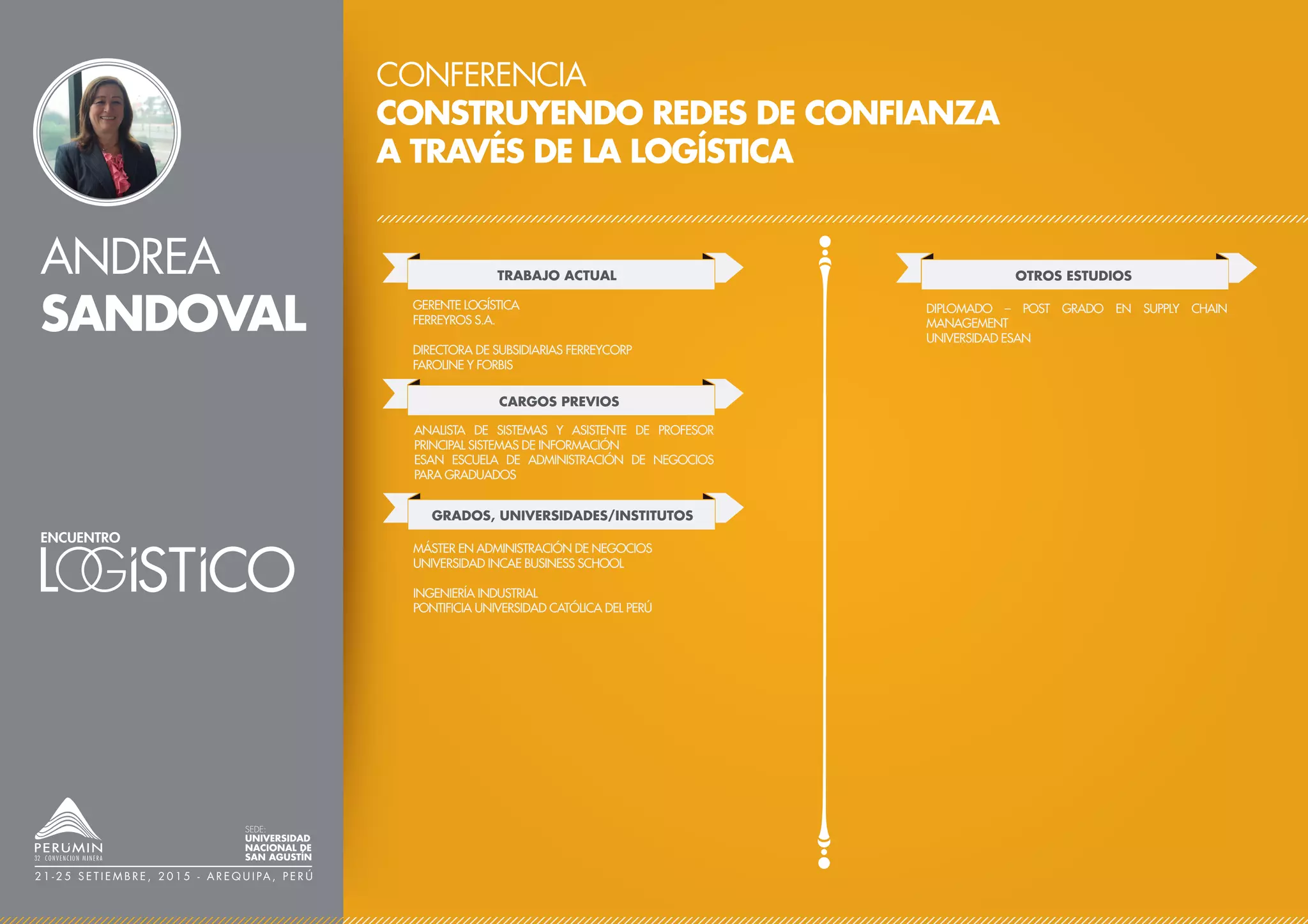 ANDREA
SANDOVAL
CONFERENCIA
CONSTRUYENDO REDES DE CONFIANZA
A TRAVÉS DE LA LOGÍSTICA
TRABAJO ACTUAL
CARGOS PREVIOS
GERENTE LOGÍSTICA
FERREYROS S.A.
DIRECTORA DE SUBSIDIARIAS FERREYCORP
FAROLINE Y FORBIS
ANALISTA DE SISTEMAS Y ASISTENTE DE PROFESOR
PRINCIPAL SISTEMAS DE INFORMACIÓN
ESAN ESCUELA DE ADMINISTRACIÓN DE NEGOCIOS
PARA GRADUADOS
OTROS ESTUDIOS
DIPLOMADO – POST GRADO EN SUPPLY CHAIN
MANAGEMENT
UNIVERSIDAD ESAN
GRADOS, UNIVERSIDADES/INSTITUTOS
MÁSTER EN ADMINISTRACIÓN DE NEGOCIOS
UNIVERSIDAD INCAE BUSINESS SCHOOL
INGENIERÍA INDUSTRIAL
PONTIFICIA UNIVERSIDAD CATÓLICA DEL PERÚ
SEDE:
UNIVERSIDAD
NACIONAL DE
SAN AGUSTÍN
2 1 - 2 5 S E T I E M B R E , 2 0 1 5 - A R E Q U I PA , P E R Ú
 