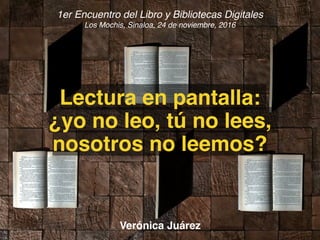 1er Encuentro del Libro y Bibliotecas Digitales
Los Mochis, Sinaloa, 24 de noviembre, 2016
Lectura en pantalla:
¿yo no leo, tú no lees,
nosotros no leemos?
Verónica Juárez
 