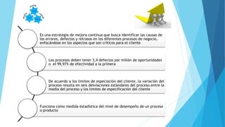 Es una estrategia de mejora continua que busca identificar las causas de
los errores, defectos y retrasos en los diferentes procesos de negocio,
enfocándose en los aspectos que son críticos para el cliente
Los procesos deben tener 3,4 defectos por millón de oportunidades
o el 99,97% de efectividad a la primera
De acuerdo a los limites de especiación del cliente, la variación del
proceso resulta en seis desviaciones estándares del proceso entre la
media del proceso y los limites de especificación del cliente
Funciona como medida estadística del nivel de desempeño de un proceso
o producto
 