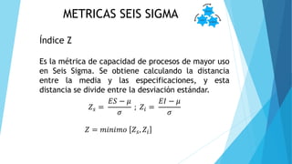 METRICAS SEIS SIGMA
Índice Z
Es la métrica de capacidad de procesos de mayor uso
en Seis Sigma. Se obtiene calculando la distancia
entre la media y las especificaciones, y esta
distancia se divide entre la desviación estándar.
𝑍 𝑠 =
𝐸𝑆 − 𝜇
𝜎
; 𝑍𝑖 =
𝐸𝐼 − 𝜇
𝜎
𝑍 = 𝑚𝑖𝑛𝑖𝑚𝑜 𝑍𝑠, 𝑍𝑖
 