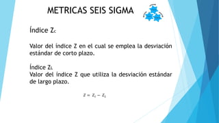 METRICAS SEIS SIGMA
Índice Zc
Valor del índice Z en el cual se emplea la desviación
estándar de corto plazo.
Índice ZL
Valor del índice Z que utiliza la desviación estándar
de largo plazo.
𝑍 = 𝑍 𝑐 − 𝑍 𝐿
 