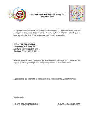 ENCUENTRO NACIONAL DE OJ-K Y JT
Medellín 2013
El Equipo Coordinador OJ-K y el Consejo Nacional del MTA, los quiere invitar para que
participen al Encuentro Nacional de OJ-K y JT, “¿Joven, ahora ke ases? que se
llevará a cabo del 20 al 22 de septiembre en la ciudad de Medellín.
Asís
FECHA DEL ENCUENTRO:
Septiembre 20 al 22 de 2013
Apertura: Viernes 20, 3:00 p.m.
Clausura: Domingo 22, 5:00 p.m.
Acércate en tu localidad y pregunta por este encuentro. Anímate, por primera vez dos
equipos que trabajan con jóvenes trabajaran juntos en el mismo encuentro.
Agradecemos de antemano la disposición para este encuentro, y el compromiso.
Cordialmente,
EQUIPO COORDINADOR OJ-K CONSEJO NACIONAL MTA
 