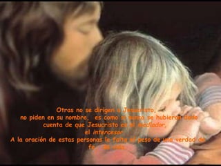 Otras no se dirigen a Jesucristo,  no piden en su nombre,  es como si nunca se hubieran dado cuenta de que Jesucristo es el  mediador,  el  intercesor.  A la oración de estas personas le falta el peso de una verdad de fe,  de vida. 