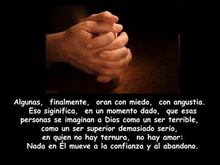 Algunas,  finalmente,  oran con miedo,  con angustia.  Eso siginifica,  en un momento dado,  que esas personas se imaginan a Dios como un ser terrible,  como un ser superior demasiado serio,  en quien no hay ternura,  no hay amor: Nada en Él mueve a la confianza y al abandono. 