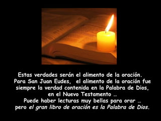 Estas verdades serán el alimento de la oración.  Para San Juan Eudes,  el alimento de la oración fue siempre la verdad contenida en la Palabra de Dios, en el Nuevo Testamento … Puede haber lecturas muy bellas para orar … pero  el gran libro de oración es la Palabra de Dios. 