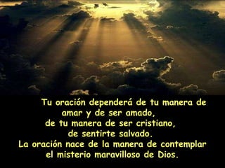 Tu oración dependerá de tu manera de amar y de ser amado,  de tu manera de ser cristiano,  de sentirte salvado.  La oración nace de la manera de contemplar el misterio maravilloso de Dios. 