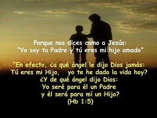 Porque nos dices como a Jesús: “ Yo soy tu Padre y tú eres mi hijo amado” “ En efecto, ¿a qué ángel le dijo Dios jamás:  Tú eres mi Hijo,  yo te he dado la vida hoy?  ¿Y de qué ángel dijo Dios:  Yo seré para él un Padre  y él será para mí un Hijo? (Hb 1:5) 