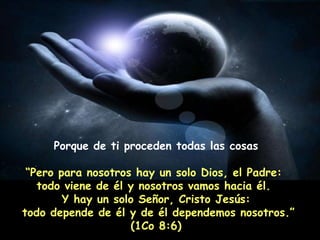 Porque de ti proceden todas las cosas “ Pero para nosotros hay un solo Dios, el Padre:  todo viene de él y nosotros vamos hacia él.  Y hay un solo Señor, Cristo Jesús: todo depende de él y de él dependemos nosotros.” (1Co 8:6) 