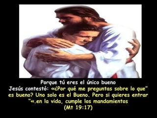 Porque tú eres el único bueno “ Jesús contestó:  «¿Por qué me preguntas sobre lo que es bueno? Uno solo es el Bueno. Pero si quieres entrar en la vida, cumple los mandamientos.»” (Mt 19:17) 
