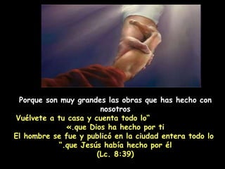 Porque son muy grandes las obras que has hecho con nosotros   ” Vuélvete a tu casa y cuenta todo lo que Dios ha hecho por ti.» El hombre se fue y publicó en la ciudad entera todo lo que Jesús había hecho por él.” (Lc. 8:39) 