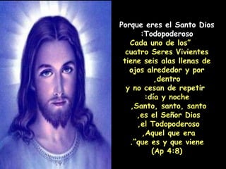 Porque eres el Santo Dios Todopoderoso:   “ Cada uno de los cuatro Seres Vivientes tiene seis alas llenas de ojos alrededor y por dentro, y no cesan de repetir día y noche:  Santo, santo, santo,  es el Señor Dios,  el Todopoderoso,  Aquel que era,  que es y que viene”. (Ap 4:8) 