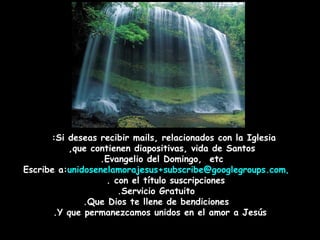 Si deseas recibir mails, relacionados con la Iglesia:  que contienen diapositivas, vida de Santos,  Evangelio del Domingo,  etc.  Escribe a:  [email_address] ,   con el título suscripciones.  Servicio Gratuito. Que Dios te llene de bendiciones. Y que permanezcamos unidos en el amor a Jesús. 